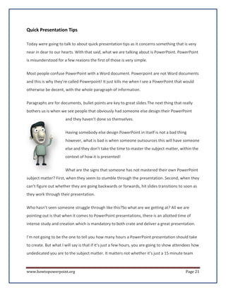 Quick Presentation Tips

Today were going to talk to about quick presentation tips as it concerns something that is very
near in dear to our hearts. With that said, what we are talking about is PowerPoint. PowerPoint
is misunderstood for a few reasons the first of those is very simple.


Most people confuse PowerPoint with a Word document. Powerpoint are not Word documents
and this is why they’re called Powerpoint! It just kills me when I see a PowerPoint that would
otherwise be decent, with the whole paragraph of information.


Paragraphs are for documents, bullet points are key to great slides.The next thing that really
bothers us is when we see people that obviously had someone else design their PowerPoint
                      and they haven’t done so themselves.

                      Having somebody else design PowerPoint in itself is not a bad thing
                      however, what is bad is when someone outsources this will have someone
                      else and they don’t take the time to master the subject matter, within the
                      context of how it is presented!

                      What are the signs that someone has not mastered their own PowerPoint
subject matter? First, when they seem to stumble through the presentation. Second, when they
can’t figure out whether they are going backwards or forwards, hit slides transitions to soon as
they work through their presentation.


Who hasn’t seen someone struggle through like this?So what are we getting at? All we are
pointing out is that when it comes to PowerPoint presentations, there is an allotted time of
intense study and creation which is mandatory to both crate and deliver a great presentation.


I’m not going to be the one to tell you how many hours a PowerPoint presentation should take
to create. But what I will say is that if it’s just a few hours, you are going to show attendees how
undedicated you are to the subject matter. It matters not whether it’s just a 15 minute team



www.howtopowerpoint.org                                                                     Page 21
 