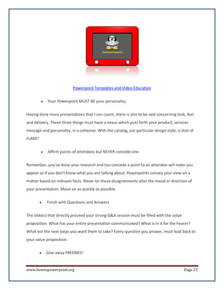 Powerpoint Templates and Video Education

         •   Your Powerpoint MUST BE your personality;

Having done more presentations that I can count, there is alot to be said concerning look, feel
and delivery. These three things must have a nexus which puts forth your product, services
message and personality, in a cohesive. With the catalog, our particular design style, is that of
FLARE!


         •   Affirm points of attendees but NEVER concede one

Remember, you've done your research and too concede a point to an attendee will make you
appear as if you don't know what you are talking about. Powerpoints convey your view on a
matter based on relevant facts. Never let these disagreements alter the mood or direction of
your presentation. Move on as quickly as possible.

         •   Finish with Questions and Answers


The slide(s) that directly proceed your strong Q&A session must be filled with the value
proposition. What has your entire presentation communicated? What is in it for the hearer?
What are the next steps you want them to take? Every question you answer, must lead back to
your value proposition.

         •   Give away FREEBIES!


www.howtopowerpoint.org                                                                    Page 23
 