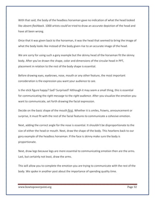 With that said, the body of the headless horseman gave no indication of what the head looked
like absent flashback. 1000 artists could've tried to draw an accurate depiction of the head and
have all been wrong.


Once that it was given back to the horseman, it was the head that seemed to bring the image of
what the body looks like instead of the body given rise to an accurate image of the head.


We are sorry for using such a gory example but the skinny head of the horseman fit the skinny
body. After you've drawn the shape, color and dimensions of the circular head in PPT,
placement in relation to the rest of the body shape is essential.


Before drawing eyes, eyebrows, nose, mouth or any other feature, the most important
consideration is the expression you want your audience to see.

Is the stick figure happy? Sad? Surprised? Although it may seem a small thing, this is essential
for communicating the right message to the right audience. After you visualize the emotion you
want to communicate, set forth drawing the facial expression.

Decide on the basic shape of the mouth first. Whether it is smiles, frowns, announcement or
surprise, it must fit with the rest of the facial features to communicate a cohesive emotion.

Next, adding the correct angle for the nose is essential. It shouldn't be disproportionate to the
size of either the head or mouth. Next, draw the shape of the body. This hearkens back to our
gory example of the headless horseman. If the face is skinny make sure the body is
proportionate.

Next, draw legs because legs are more essential to communicating emotion then are the arms.
Last, but certainly not least, draw the arms.

This will allow you to complete the emotion you are trying to communicate with the rest of the
body. We spoke in another post about the importance of spending quality time.




www.howtopowerpoint.org                                                                    Page 32
 