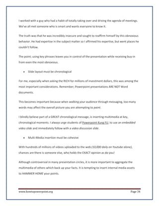 I worked with a guy who had a habit of totally taking over and driving the agenda of meetings.
We've all met someone who is smart and wants everyone to know it.


The truth was that he was incredibly insecure and sought to reaffirm himself by this obnoxious
behavior. He had expertise in the subject matter so I affirmed his expertise, but went places he
couldn't follow.


The point; using key phrases leaves you in control of the presentation while receiving buy-in
from even the most obnoxious.

   •   Slide layout must be chronological


For me, especially when asking the RICH for millions of investment dollars, this was among the
most important considerations. Remember; Powerpoint presentations ARE NOT Word
documents.


This becomes important because when walking your audience through messaging, too many
words may affect the overall picture you are attempting to paint.


I blindly believe part of a GREAT chronological message, is inserting multimedia at key,
chronological moments. I always urge students of Powerpoint Kung FU, to use an embedded
video slide and immediately follow with a video discussion slide.


   •   Multi-Media insertion must be cohesive

With hundreds of millions of videos uploaded to the web (10,000 daily on Youtube alone),
chances are there is someone else, who holds the EXACT opinion as do you!


Although controversial in many presentation circles, it is more important to aggregate the
multimedia of others which back up your facts. It is tempting to insert internal media assets
to HAMMER HOME your points.




www.howtopowerpoint.org                                                                    Page 34
 