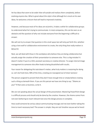 He has ideas that seem to be wider than all outside and realizes them completely, before
evolving anyone else. What is great about this style is that although he is stuck on his own
ideas, he welcomes criticism that will lead to improved creativity.


However, and because most of his ideas are eccentric, it takes a while for collaborative groups
to understand what he's trying to communicate. In most companies, this can be seen as an
obstacle and the question of why not include everyone from the beginning is difficult to
answer.

We will not try to answer that question in this small space but will only put forth this: whether
using a lone wolf or collaborative environment to create, the only thing that really matters is
RESULTS!

Next, we will deal with those in the workplace who believe they are being collaborative but
actually assign the creation of their presentation to someone else. This is a big mistake! It
doesn't matter if you're a CEO, assistant secretary or creative director. To assign internal image
management to someone else often leads to being dissatisfied with results.

Your reason for delegating this task doesn’t matter, what truly matters is reasoning for doing
so. Let's be frank here, 90% of the time, creating are reassigned out of sheer laziness!

The person assigned to present feels they don't have enough time or simply believe creating
such a thing as beneath them. If you are this person we have one thing to say: “Shame on
you!” If that costs us business, so be it.


We are not speaking about the actual design of the presentation. Mastering PowerPoint design
is a difficult process and should only be done by the creative. However, the shame comes from
not even bothering to insert relevant text once the design process in complete.

How could someone be serious about communicating message and not even bother taking the
time to insert necessary text? The answer is simple: they are not! Another excuse we’ve heard




www.howtopowerpoint.org                                                                     Page 39
 
