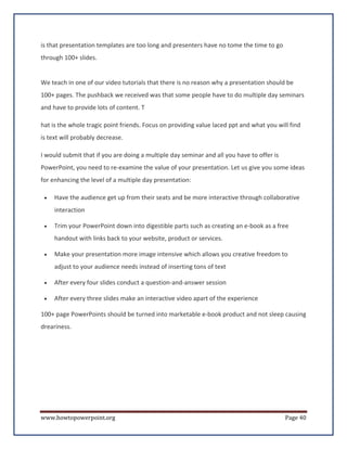is that presentation templates are too long and presenters have no tome the time to go
through 100+ slides.


We teach in one of our video tutorials that there is no reason why a presentation should be
100+ pages. The pushback we received was that some people have to do multiple day seminars
and have to provide lots of content. T

hat is the whole tragic point friends. Focus on providing value laced ppt and what you will find
is text will probably decrease.

I would submit that if you are doing a multiple day seminar and all you have to offer is
PowerPoint, you need to re-examine the value of your presentation. Let us give you some ideas
for enhancing the level of a multiple day presentation:

 •   Have the audience get up from their seats and be more interactive through collaborative
     interaction

 •   Trim your PowerPoint down into digestible parts such as creating an e-book as a free
     handout with links back to your website, product or services.

 •   Make your presentation more image intensive which allows you creative freedom to
     adjust to your audience needs instead of inserting tons of text

 •   After every four slides conduct a question-and-answer session

 •   After every three slides make an interactive video apart of the experience

100+ page PowerPoints should be turned into marketable e-book product and not sleep causing
dreariness.




www.howtopowerpoint.org                                                                    Page 40
 