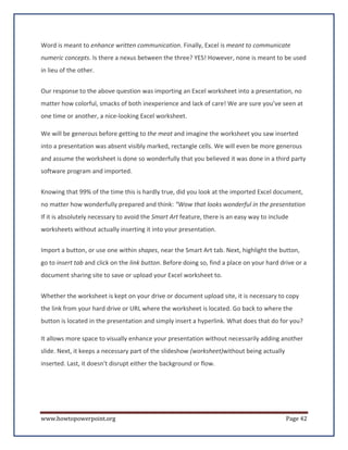 Word is meant to enhance written communication. Finally, Excel is meant to communicate
numeric concepts. Is there a nexus between the three? YES! However, none is meant to be used
in lieu of the other.


Our response to the above question was importing an Excel worksheet into a presentation, no
matter how colorful, smacks of both inexperience and lack of care! We are sure you’ve seen at
one time or another, a nice-looking Excel worksheet.

We will be generous before getting to the meat and imagine the worksheet you saw inserted
into a presentation was absent visibly marked, rectangle cells. We will even be more generous
and assume the worksheet is done so wonderfully that you believed it was done in a third party
software program and imported.


Knowing that 99% of the time this is hardly true, did you look at the imported Excel document,
no matter how wonderfully prepared and think: “Wow that looks wonderful in the presentation
If it is absolutely necessary to avoid the Smart Art feature, there is an easy way to include
worksheets without actually inserting it into your presentation.


Import a button, or use one within shapes, near the Smart Art tab. Next, highlight the button,
go to insert tab and click on the link button. Before doing so, find a place on your hard drive or a
document sharing site to save or upload your Excel worksheet to.


Whether the worksheet is kept on your drive or document upload site, it is necessary to copy
the link from your hard drive or URL where the worksheet is located. Go back to where the
button is located in the presentation and simply insert a hyperlink. What does that do for you?

It allows more space to visually enhance your presentation without necessarily adding another
slide. Next, it keeps a necessary part of the slideshow (worksheet)without being actually
inserted. Last, it doesn't disrupt either the background or flow.




www.howtopowerpoint.org                                                                     Page 42
 