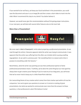 If you wanted to be real fancy, yet keep your Excel worksheet in the presentation, you could
save the document and save it as an image file and then create a short video to insert into the
slide! What I recommend this step to my clients? You better believe it.


However, we would never give this recommendation without first giving proper instructions.
In our next post, we will deal with several other features also on the insert tab.


More than a Presentation!




We once read a ‘what is Powerpoint’ article about preparing a professional presentation. As we
read through the article, it became apparent what the writer was trying to communicate. It was
apparent that the writer was suffering from the often use mindset which causing unwilling
regurgitation. As we said in a previous post: “for everything there is a season and a time in
purpose to everything under the heavens.”


Nevertheless, what the writer was pointing out was their professional opinion of what
professional presentation means. Truthfully, we've done the same thing but our main goal has
always been to get creative juices flowing! If you’ve read any of our blog posts, you will know
that we’ve never tried to keep any in a little PowerPoint slide box.


Our overarching theme of any creation which comes from that creative spot within all must be
uniqueness. Sure we've given you questions to answer as it concerns creating of great
presentations, but what we wanted to communicate even more than the answers to those
questions, is that professional is what YOU believe it to be!




www.howtopowerpoint.org                                                                    Page 43
 