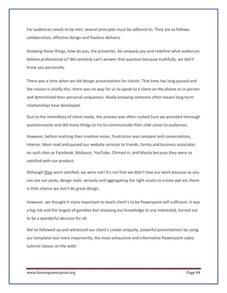 For audiences needs to be met, several principles must be adhered to. They are as follows:
collaboration, effective design and flawless delivery.


Knowing these things, how do you, the presenter, be uniquely you and redefine what audiences
believe professional is? We certainly can't answer that question because truthfully, we don’t
know you personally.


There was a time when we did design presentations for clients. That time has long passed and
the reason is chiefly this: there was no way for us to speak to a client on the phone or in-person
and determined their personal uniqueness. Really knowing someone often means long-term
relationships have developed.

Due to the immediacy of client needs, the process was often rushed.Sure we provided thorough
questionnaires and did many things to try to communicate their slide vision to audiences.

However, before realizing their creative vision, frustration was rampant and conversations,
intense. Most read and passed our website services to friends, family and business associates
on such sites as Facebook, MySpace, YouTube, Chimed in, and Manta because they were so
satisfied with our product.

Although they were satisfied, we were not! It's not that we didn't love our work because as you
can see our posts, design style, veracity and aggregating the right assets to create ppt art, there
is little chance we don't do great design.


However, we thought it more important to teach client’s to be Powerpoint self-sufficient. It was
a big risk and the largest of gambles but releasing our knowledge to any interested, turned out
to be a wonderful decision for all.

We’ve followed up and witnessed our client’s create uniquely, powerful presentations by using
our templates but more importantly, the most exhaustive and informative Powerpoint video
tutorial classes on the web!




www.howtopowerpoint.org                                                                    Page 44
 