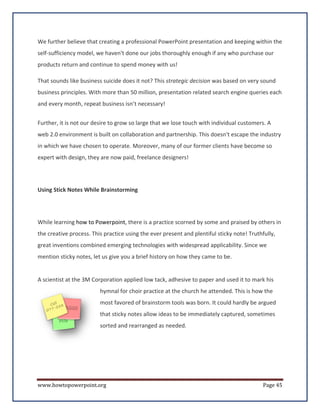 We further believe that creating a professional PowerPoint presentation and keeping within the
self-sufficiency model, we haven't done our jobs thoroughly enough if any who purchase our
products return and continue to spend money with us!

That sounds like business suicide does it not? This strategic decision was based on very sound
business principles. With more than 50 million, presentation related search engine queries each
and every month, repeat business isn’t necessary!


Further, it is not our desire to grow so large that we lose touch with individual customers. A
web 2.0 environment is built on collaboration and partnership. This doesn't escape the industry
in which we have chosen to operate. Moreover, many of our former clients have become so
expert with design, they are now paid, freelance designers!




Using Stick Notes While Brainstorming




While learning how to Powerpoint, there is a practice scorned by some and praised by others in
the creative process. This practice using the ever present and plentiful sticky note! Truthfully,
great inventions combined emerging technologies with widespread applicability. Since we
mention sticky notes, let us give you a brief history on how they came to be.


A scientist at the 3M Corporation applied low tack, adhesive to paper and used it to mark his
                         hymnal for choir practice at the church he attended. This is how the
                         most favored of brainstorm tools was born. It could hardly be argued
                         that sticky notes allow ideas to be immediately captured, sometimes
                         sorted and rearranged as needed.




www.howtopowerpoint.org                                                                     Page 45
 