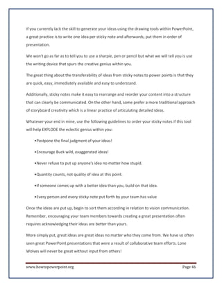 If you currently lack the skill to generate your ideas using the drawing tools within PowerPoint,
a great practice is to write one idea per sticky note and afterwards, put them in order of
presentation.

We won't go as far as to tell you to use a sharpie, pen or pencil but what we will tell you is use
the writing device that spurs the creative genius within you.

The great thing about the transferability of ideas from sticky notes to power points is that they
are quick, easy, immediately available and easy to understand.

Additionally, sticky notes make it easy to rearrange and reorder your content into a structure
that can clearly be communicated. On the other hand, some prefer a more traditional approach
of storyboard creativity which is a linear practice of articulating detailed ideas.

Whatever your end in mine, use the following guidelines to order your sticky notes if this tool
will help EXPLODE the eclectic genius within you:

    •Postpone the final judgment of your ideas!

    •Encourage Buck wild, exaggerated ideas!

    •Never refuse to put up anyone's idea no matter how stupid.

    •Quantity counts, not quality of idea at this point.

    •If someone comes up with a better idea than you, build on that idea.

    •Every person and every sticky note put forth by your team has value

Once the ideas are put up, begin to sort them according in relation to vision communication.
Remember, encouraging your team members towards creating a great presentation often
requires acknowledging their ideas are better than yours.

More simply put, great ideas are great ideas no matter who they come from. We have so often
seen great PowerPoint presentations that were a result of collaborative team efforts. Lone
Wolves will never be great without input from others!


www.howtopowerpoint.org                                                                      Page 46
 