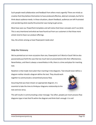 Such people need collaboration and feedback from others most urgently! There are minds so
creative that they believe themselves to have produced effective, abstract concepts, but fail to
think about audience needs. In these situations, absent feedback, audiences are left frustrated
and wondering what exactly the presenter was trying to get across.

Most have seen our PowerPoint templates and will notice that linear concepts aren't our forte.
This is very intentional and what we have found out from our customers is that those more
artistic tend to favor our product offerings.

Hey, the artistic among us have Powerpoint needs also!




Help the Visionary

We've pointed out on more occasions than one, Powerpoint isn't Word or Excel! We've also
passionately put forth the case that too much text on presentations kills their effectiveness.
Nevertheless, and there's always a nevertheless in life, there is a time and place for inserting
text.

Nowhere is that made more plain than inserting it into diagrams. Text should never define a
diagram neither should a diagram define the text. They should work
together to communicate a streamlined process flow.

Assuming that you have chosen an appropriate diagram, it is
essential to take the time to thinkyour diagrams relationship to the
text and vice versa.

This will results in communicating a clear message. Too often, people just insert process flow
diagrams type in text that fit within the diagram and think that's enough. It is not!




www.howtopowerpoint.org                                                                    Page 52
 