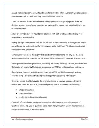 As web marketing experts, we’ve found it tried and true that when a visitor arrives at a website,
you have exactly 8 to 15 seconds to grab and hold their attention.

This is the amount of time it will take the average person to scan your page and make the
decision whether to read on or leave. Are we saying and try to sale your website visitor in one
or two slides? No!

All we are saying is that you have to find a balance with both creating and marketing your
products and services online.

Picking the right software and tools for the job isn't as time-consuming as it may sound. We do
not withdraw our statement, put forth in previous posts, that PowerPoint tools are often not
enough to create great slides.

Certainly there are those thoroughly dedicated to the mediocre and will only use the tools
within this office suite, however, for the more creative, other assets that have to be imported.

Although we have railed against using Photoshop exclusively for image creation, we understand
that vector art created by Photoshop, is necessary and FREE as well as available on the web.

If you believe that tools available within PowerPoint 2007 and 2010 are enough, at least
consider using a more impactful background image than is available in Microsoft!

Keeping it simple should always be the overriding theme of creative processes. Creating
complicated slides will lead to a complicated presentation as it concerns the following:

     •   Effective visual aids
     •   Effective delivery
     •   Lessing confusion among attendees

Can levels of confusion with any particular audience be measured only using number of
questions asked? No! Lots of questions could mean many things but usually means either an
engaging presentation or a confusing one.



www.howtopowerpoint.org                                                                    Page 56
 