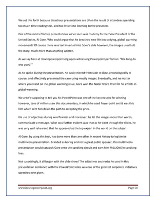 We set this forth because disastrous presentations are often the result of attendees spending
too much time reading text, and too little time listening to the presenter.

One of the most effective presentations we've seen was made by former Vice President of the
United States, Al Gore. Who could argue that he breathed new life into a dying, global warming
movement? Of course there was text inserted into Gore’s slide however, the images used told
the story, much more than anything written.

As we say here at Howtopowerpoint.org upon witnessing Powerpoint perfection: “His Kung-Fu
was good!”

As he spoke during the presentation, he easily moved from slide to slide, chronologically of
course, and effectively presented the case using mostly images. Eventually, and no matter
where you stand on the global warming issue, Gore won the Nobel Peace Prize for his efforts in
global warming.

We aren’t supposing to tell you his PowerPoint was one of the key reasons for winning
however, tens of millions saw this documentary, in which he used Powerpoint and it was this
film which sent him down the path to accepting the prize.

His use of adjectives during was flawless and moreover, he let the images more than words,
communicate a message. What was further evident was that as he went through the slides, he
was very well rehearsed that he appeared as the top expert in the world on the subject.

Al Gore, by using this tool, has done more than any other in recent history to legitimize
multimedia presentation. Branded as boring and not a great public speaker, this multimedia
presentation would catapult Gore onto the speaking circuit and earn him MILLIONS in speaking
fees.

Not surprisingly, it all began with the slide show! The adjectives and verbs he used in this
presentation combined with the PowerPoint slides was one of the greatest corporate initiatives
speeches ever given.



www.howtopowerpoint.org                                                                     Page 58
 