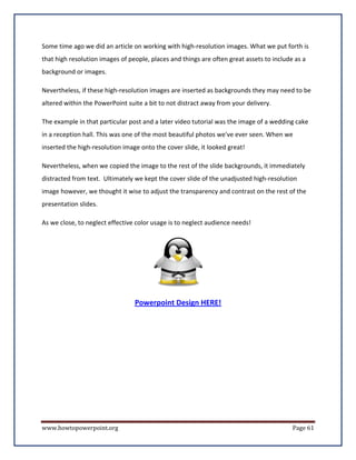 Some time ago we did an article on working with high-resolution images. What we put forth is
that high resolution images of people, places and things are often great assets to include as a
background or images.

Nevertheless, if these high-resolution images are inserted as backgrounds they may need to be
altered within the PowerPoint suite a bit to not distract away from your delivery.

The example in that particular post and a later video tutorial was the image of a wedding cake
in a reception hall. This was one of the most beautiful photos we've ever seen. When we
inserted the high-resolution image onto the cover slide, it looked great!

Nevertheless, when we copied the image to the rest of the slide backgrounds, it immediately
distracted from text. Ultimately we kept the cover slide of the unadjusted high-resolution
image however, we thought it wise to adjust the transparency and contrast on the rest of the
presentation slides.

As we close, to neglect effective color usage is to neglect audience needs!




                                 Powerpoint Design HERE!




www.howtopowerpoint.org                                                                   Page 61
 