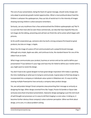 The core of your presentation, being the heart of a great message, should rarely change and
only adapt to penetrate growth market opportunities. What is most profound about Feed the
Children is whoever the spokesperson, they use lots of words but it is the intensity of images
showing starving children is what everyone remembers.

Seriously, can any recallmore than a few sentencesFeed the Children spokespeople say? No! It
is a sure bet that most who’ve seen these commercials, can describe how impactful they are.
Let images do the talking, presenting and call text can finish the call to action which began with
pictures.

As for-profit corporations go, someone who has built a strong company first based on great
products, but also an image, is Apple.

Never has the image of a piece of fruit communicated such a powerful brand message.
Although very simple, Apple was able, and continues to be, the standard bearer for one of the
oldest fruits on Earth.

What image communicates your product, business or service and can be used to define your
presentation? If you believe it’s your logo and have thus far failed to define your market with it,
you might want to revisit the design.

You don't have to be a great designer to have great design inspiration! All it takes is spending
the time meditating on what you’re trying to communicate. A great place to find how design is
incorporated into a company or individuals value system is Slideshare.net. It's easy to tell by
viewing multiple Powerpoints how seriously a company takes product design.

Yes, we said product design! Great companies view presenting their message as seriously as
designing the logo. Other design oriented firms like Target, Procter & Gamble or Dyson take
seriously every facet of product presentation. Awesome design packaging is just the end result
of well thought out processes so it is easy to tell that imaging is a core value. In doing so, it
becomes further obvious these company's value customer perception. When we think about
design, at its core, it is about problem solving.


www.howtopowerpoint.org                                                                         Page 7
 