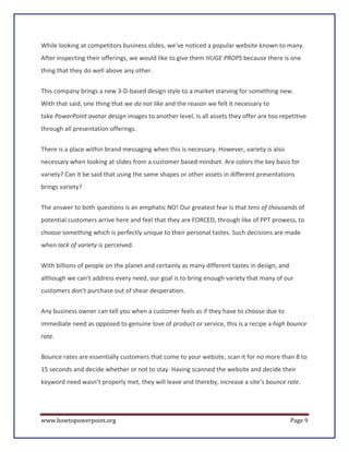 While looking at competitors business slides, we’ve noticed a popular website known to many.
After inspecting their offerings, we would like to give them HUGE PROPS because there is one
thing that they do well above any other.


This company brings a new 3-D-based design style to a market starving for something new.
With that said, one thing that we do not like and the reason we felt it necessary to
take PowerPoint avatar design images to another level, is all assets they offer are too repetitive
through all presentation offerings.

There is a place within brand messaging when this is necessary. However, variety is also
necessary when looking at slides from a customer based mindset. Are colors the key basis for
variety? Can it be said that using the same shapes or other assets in different presentations
brings variety?

The answer to both questions is an emphatic NO! Our greatest fear is that tens of thousands of
potential customers arrive here and feel that they are FORCED, through like of PPT prowess, to
choose something which is perfectly unique to their personal tastes. Such decisions are made
when lack of variety is perceived.

With billions of people on the planet and certainly as many different tastes in design, and
although we can’t address every need, our goal is to bring enough variety that many of our
customers don't purchase out of shear desperation.

Any business owner can tell you when a customer feels as if they have to choose due to
immediate need as opposed to genuine love of product or service, this is a recipe a high bounce
rate.

Bounce rates are essentially customers that come to your website, scan it for no more than 8 to
15 seconds and decide whether or not to stay. Having scanned the website and decide their
keyword need wasn’t properly met, they will leave and thereby, increase a site’s bounce rate.




www.howtopowerpoint.org                                                                       Page 9
 