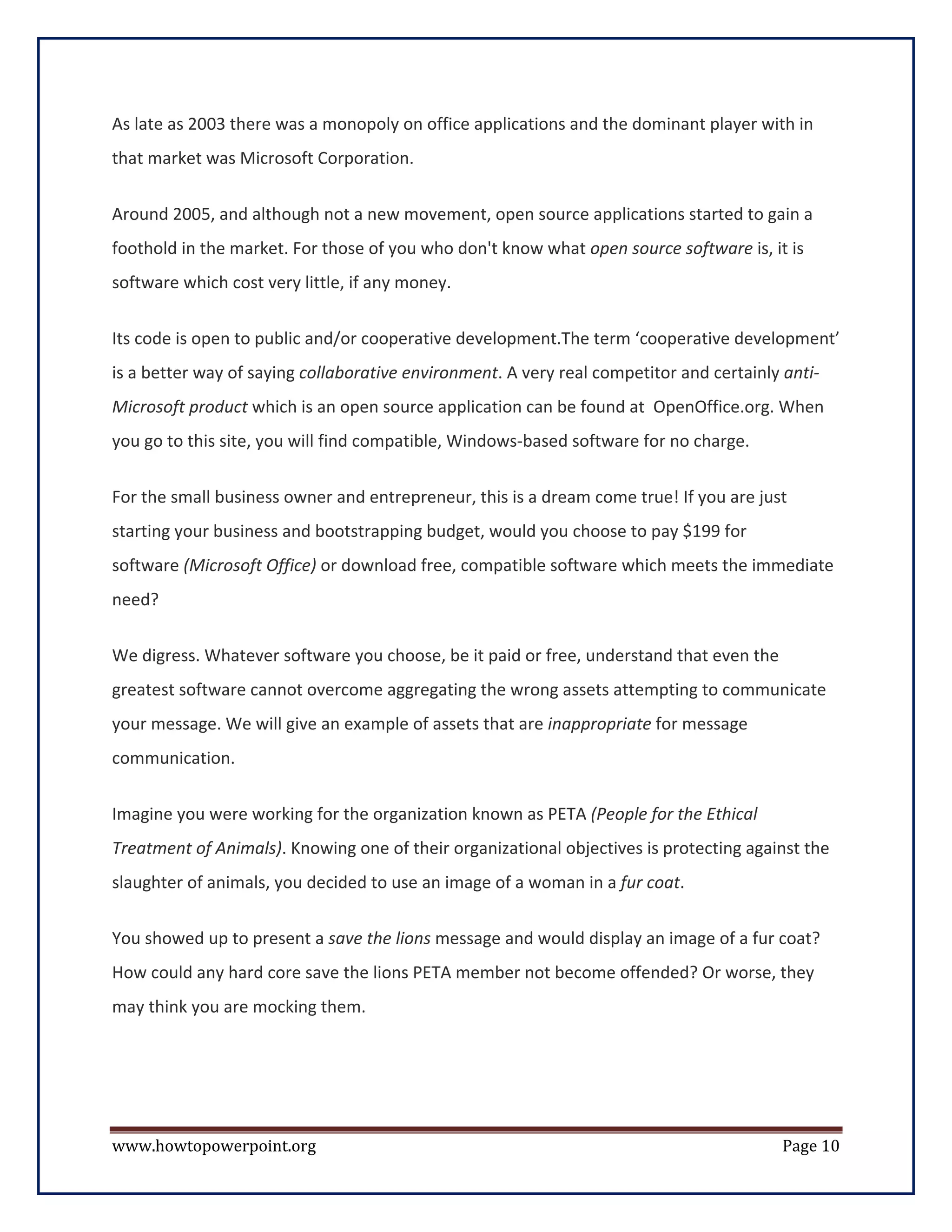 As late as 2003 there was a monopoly on office applications and the dominant player with in
that market was Microsoft Corporation.


Around 2005, and although not a new movement, open source applications started to gain a
foothold in the market. For those of you who don't know what open source software is, it is
software which cost very little, if any money.


Its code is open to public and/or cooperative development.The term ‘cooperative development’
is a better way of saying collaborative environment. A very real competitor and certainly anti-
Microsoft product which is an open source application can be found at OpenOffice.org. When
you go to this site, you will find compatible, Windows-based software for no charge.


For the small business owner and entrepreneur, this is a dream come true! If you are just
starting your business and bootstrapping budget, would you choose to pay $199 for
software (Microsoft Office) or download free, compatible software which meets the immediate
need?

We digress. Whatever software you choose, be it paid or free, understand that even the
greatest software cannot overcome aggregating the wrong assets attempting to communicate
your message. We will give an example of assets that are inappropriate for message
communication.

Imagine you were working for the organization known as PETA (People for the Ethical
Treatment of Animals). Knowing one of their organizational objectives is protecting against the
slaughter of animals, you decided to use an image of a woman in a fur coat.

You showed up to present a save the lions message and would display an image of a fur coat?
How could any hard core save the lions PETA member not become offended? Or worse, they
may think you are mocking them.




www.howtopowerpoint.org                                                                   Page 10
 