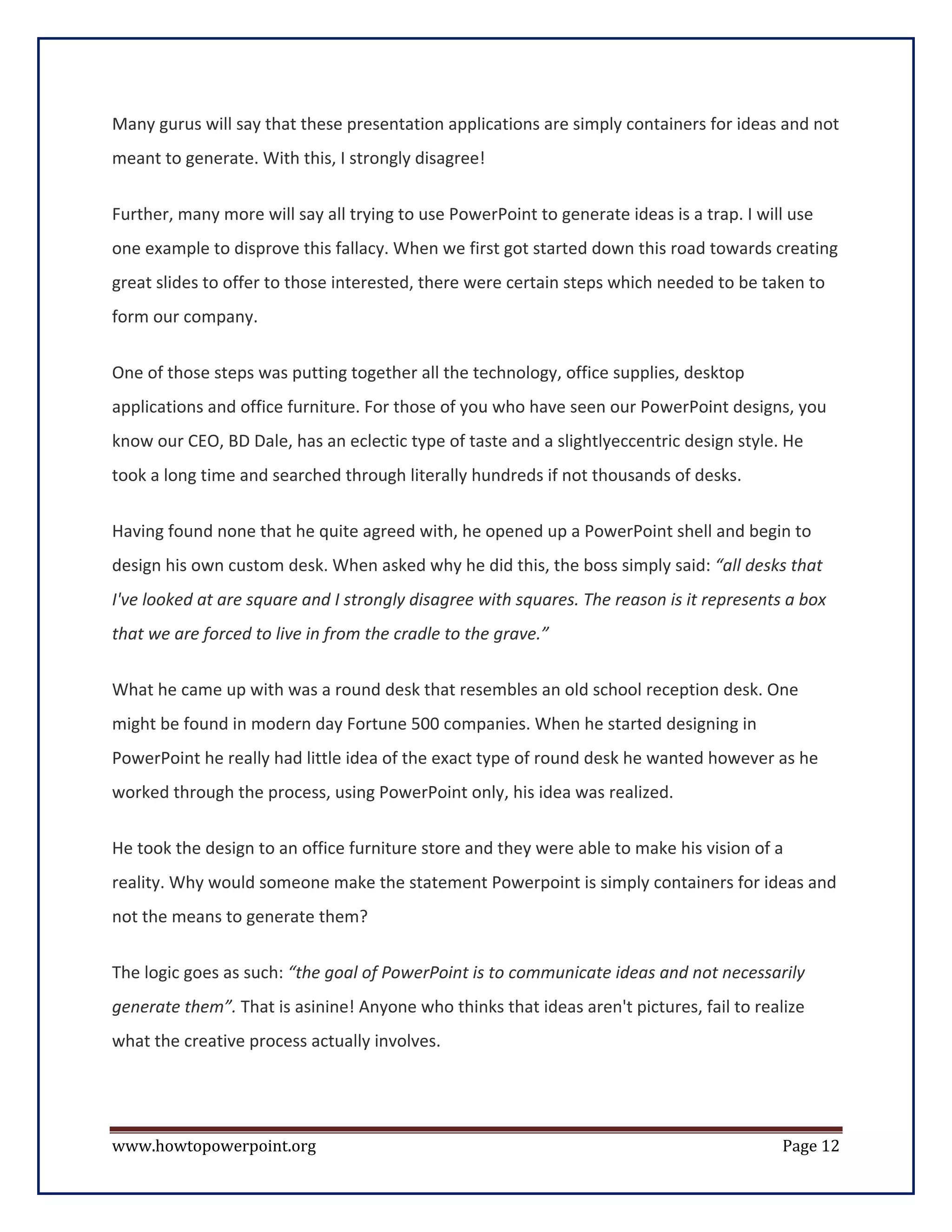 Many gurus will say that these presentation applications are simply containers for ideas and not
meant to generate. With this, I strongly disagree!


Further, many more will say all trying to use PowerPoint to generate ideas is a trap. I will use
one example to disprove this fallacy. When we first got started down this road towards creating
great slides to offer to those interested, there were certain steps which needed to be taken to
form our company.


One of those steps was putting together all the technology, office supplies, desktop
applications and office furniture. For those of you who have seen our PowerPoint designs, you
know our CEO, BD Dale, has an eclectic type of taste and a slightlyeccentric design style. He
took a long time and searched through literally hundreds if not thousands of desks.

Having found none that he quite agreed with, he opened up a PowerPoint shell and begin to
design his own custom desk. When asked why he did this, the boss simply said: “all desks that
I've looked at are square and I strongly disagree with squares. The reason is it represents a box
that we are forced to live in from the cradle to the grave.”

What he came up with was a round desk that resembles an old school reception desk. One
might be found in modern day Fortune 500 companies. When he started designing in
PowerPoint he really had little idea of the exact type of round desk he wanted however as he
worked through the process, using PowerPoint only, his idea was realized.

He took the design to an office furniture store and they were able to make his vision of a
reality. Why would someone make the statement Powerpoint is simply containers for ideas and
not the means to generate them?

The logic goes as such: “the goal of PowerPoint is to communicate ideas and not necessarily
generate them”. That is asinine! Anyone who thinks that ideas aren't pictures, fail to realize
what the creative process actually involves.




www.howtopowerpoint.org                                                                    Page 12
 