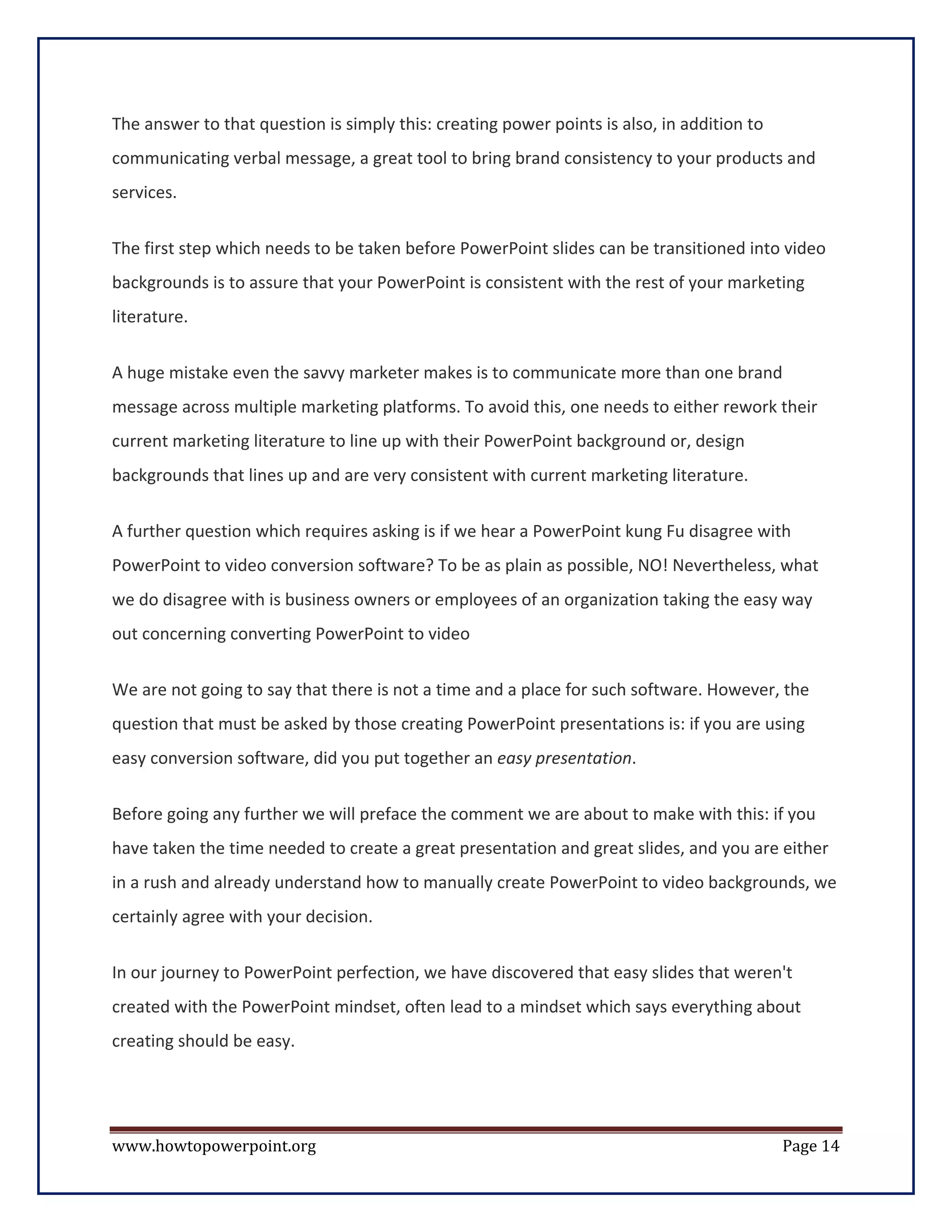 The answer to that question is simply this: creating power points is also, in addition to
communicating verbal message, a great tool to bring brand consistency to your products and
services.


The first step which needs to be taken before PowerPoint slides can be transitioned into video
backgrounds is to assure that your PowerPoint is consistent with the rest of your marketing
literature.


A huge mistake even the savvy marketer makes is to communicate more than one brand
message across multiple marketing platforms. To avoid this, one needs to either rework their
current marketing literature to line up with their PowerPoint background or, design
backgrounds that lines up and are very consistent with current marketing literature.

A further question which requires asking is if we hear a PowerPoint kung Fu disagree with
PowerPoint to video conversion software? To be as plain as possible, NO! Nevertheless, what
we do disagree with is business owners or employees of an organization taking the easy way
out concerning converting PowerPoint to video

We are not going to say that there is not a time and a place for such software. However, the
question that must be asked by those creating PowerPoint presentations is: if you are using
easy conversion software, did you put together an easy presentation.

Before going any further we will preface the comment we are about to make with this: if you
have taken the time needed to create a great presentation and great slides, and you are either
in a rush and already understand how to manually create PowerPoint to video backgrounds, we
certainly agree with your decision.

In our journey to PowerPoint perfection, we have discovered that easy slides that weren't
created with the PowerPoint mindset, often lead to a mindset which says everything about
creating should be easy.




www.howtopowerpoint.org                                                                     Page 14
 