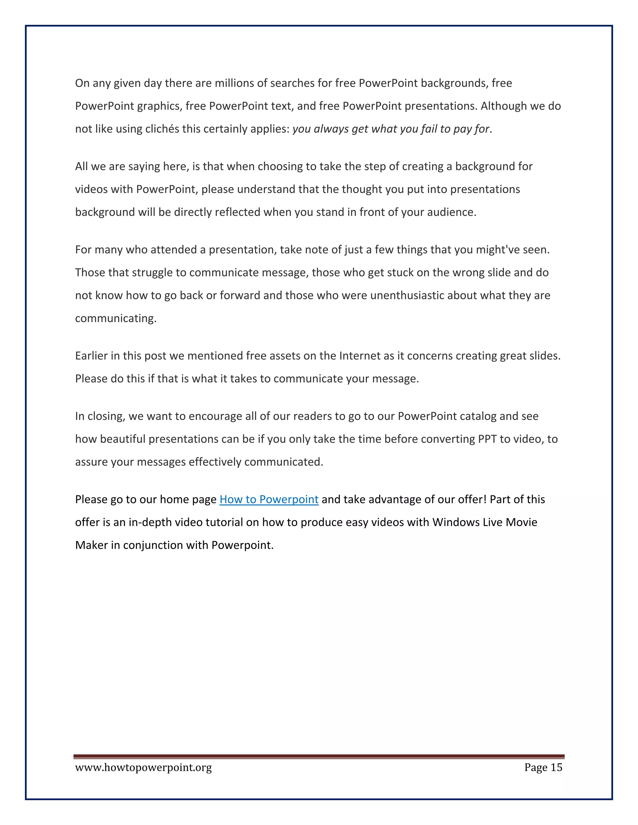 On any given day there are millions of searches for free PowerPoint backgrounds, free
PowerPoint graphics, free PowerPoint text, and free PowerPoint presentations. Although we do
not like using clichés this certainly applies: you always get what you fail to pay for.


All we are saying here, is that when choosing to take the step of creating a background for
videos with PowerPoint, please understand that the thought you put into presentations
background will be directly reflected when you stand in front of your audience.


For many who attended a presentation, take note of just a few things that you might've seen.
Those that struggle to communicate message, those who get stuck on the wrong slide and do
not know how to go back or forward and those who were unenthusiastic about what they are
communicating.

Earlier in this post we mentioned free assets on the Internet as it concerns creating great slides.
Please do this if that is what it takes to communicate your message.


In closing, we want to encourage all of our readers to go to our PowerPoint catalog and see
how beautiful presentations can be if you only take the time before converting PPT to video, to
assure your messages effectively communicated.


Please go to our home page How to Powerpoint and take advantage of our offer! Part of this
offer is an in-depth video tutorial on how to produce easy videos with Windows Live Movie
Maker in conjunction with Powerpoint.




www.howtopowerpoint.org                                                                    Page 15
 
