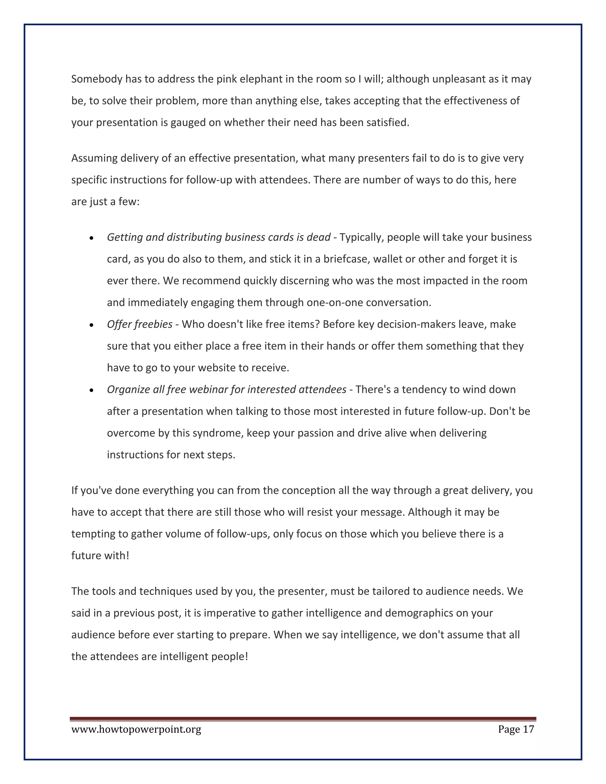 Somebody has to address the pink elephant in the room so I will; although unpleasant as it may
be, to solve their problem, more than anything else, takes accepting that the effectiveness of
your presentation is gauged on whether their need has been satisfied.


Assuming delivery of an effective presentation, what many presenters fail to do is to give very
specific instructions for follow-up with attendees. There are number of ways to do this, here
are just a few:


   •   Getting and distributing business cards is dead - Typically, people will take your business
       card, as you do also to them, and stick it in a briefcase, wallet or other and forget it is
       ever there. We recommend quickly discerning who was the most impacted in the room
       and immediately engaging them through one-on-one conversation.
   •   Offer freebies - Who doesn't like free items? Before key decision-makers leave, make
       sure that you either place a free item in their hands or offer them something that they
       have to go to your website to receive.
   •   Organize all free webinar for interested attendees - There's a tendency to wind down
       after a presentation when talking to those most interested in future follow-up. Don't be
       overcome by this syndrome, keep your passion and drive alive when delivering
       instructions for next steps.


If you've done everything you can from the conception all the way through a great delivery, you
have to accept that there are still those who will resist your message. Although it may be
tempting to gather volume of follow-ups, only focus on those which you believe there is a
future with!


The tools and techniques used by you, the presenter, must be tailored to audience needs. We
said in a previous post, it is imperative to gather intelligence and demographics on your
audience before ever starting to prepare. When we say intelligence, we don't assume that all
the attendees are intelligent people!




www.howtopowerpoint.org                                                                      Page 17
 