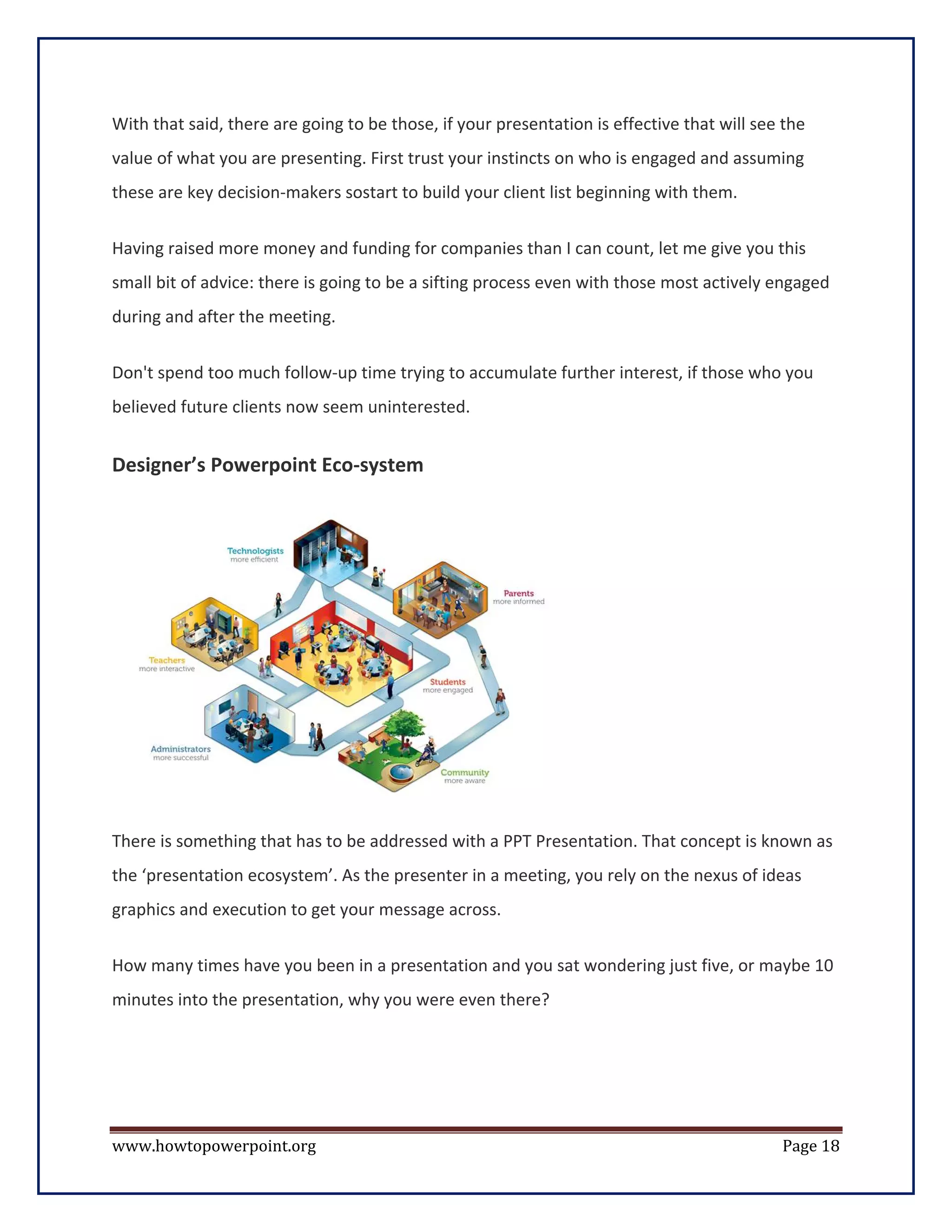 With that said, there are going to be those, if your presentation is effective that will see the
value of what you are presenting. First trust your instincts on who is engaged and assuming
these are key decision-makers sostart to build your client list beginning with them.


Having raised more money and funding for companies than I can count, let me give you this
small bit of advice: there is going to be a sifting process even with those most actively engaged
during and after the meeting.


Don't spend too much follow-up time trying to accumulate further interest, if those who you
believed future clients now seem uninterested.


Designer’s Powerpoint Eco-system




There is something that has to be addressed with a PPT Presentation. That concept is known as
the ‘presentation ecosystem’. As the presenter in a meeting, you rely on the nexus of ideas
graphics and execution to get your message across.


How many times have you been in a presentation and you sat wondering just five, or maybe 10
minutes into the presentation, why you were even there?




www.howtopowerpoint.org                                                                     Page 18
 
