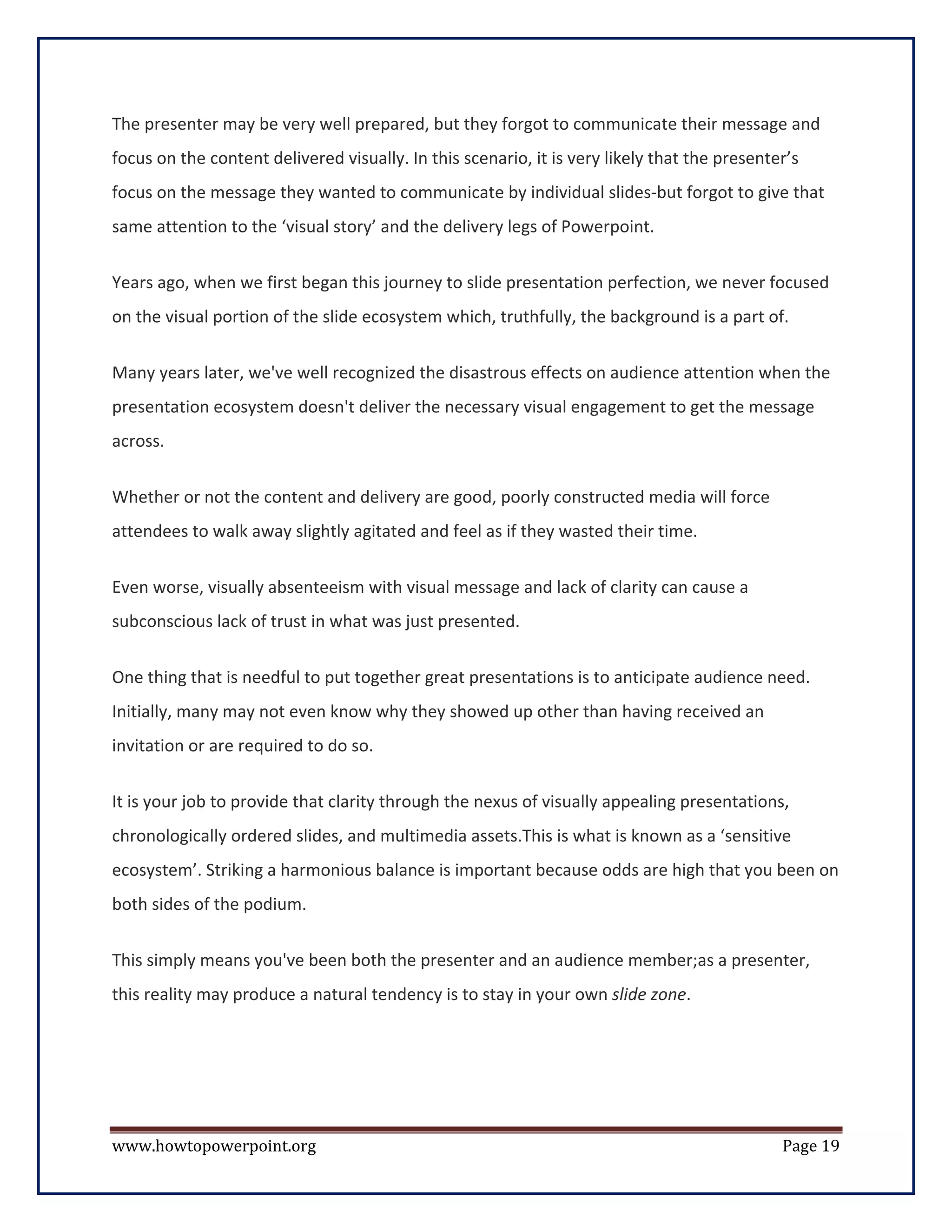 The presenter may be very well prepared, but they forgot to communicate their message and
focus on the content delivered visually. In this scenario, it is very likely that the presenter’s
focus on the message they wanted to communicate by individual slides-but forgot to give that
same attention to the ‘visual story’ and the delivery legs of Powerpoint.

Years ago, when we first began this journey to slide presentation perfection, we never focused
on the visual portion of the slide ecosystem which, truthfully, the background is a part of.


Many years later, we've well recognized the disastrous effects on audience attention when the
presentation ecosystem doesn't deliver the necessary visual engagement to get the message
across.


Whether or not the content and delivery are good, poorly constructed media will force
attendees to walk away slightly agitated and feel as if they wasted their time.


Even worse, visually absenteeism with visual message and lack of clarity can cause a
subconscious lack of trust in what was just presented.

One thing that is needful to put together great presentations is to anticipate audience need.
Initially, many may not even know why they showed up other than having received an
invitation or are required to do so.

It is your job to provide that clarity through the nexus of visually appealing presentations,
chronologically ordered slides, and multimedia assets.This is what is known as a ‘sensitive
ecosystem’. Striking a harmonious balance is important because odds are high that you been on
both sides of the podium.


This simply means you've been both the presenter and an audience member;as a presenter,
this reality may produce a natural tendency is to stay in your own slide zone.




www.howtopowerpoint.org                                                                       Page 19
 