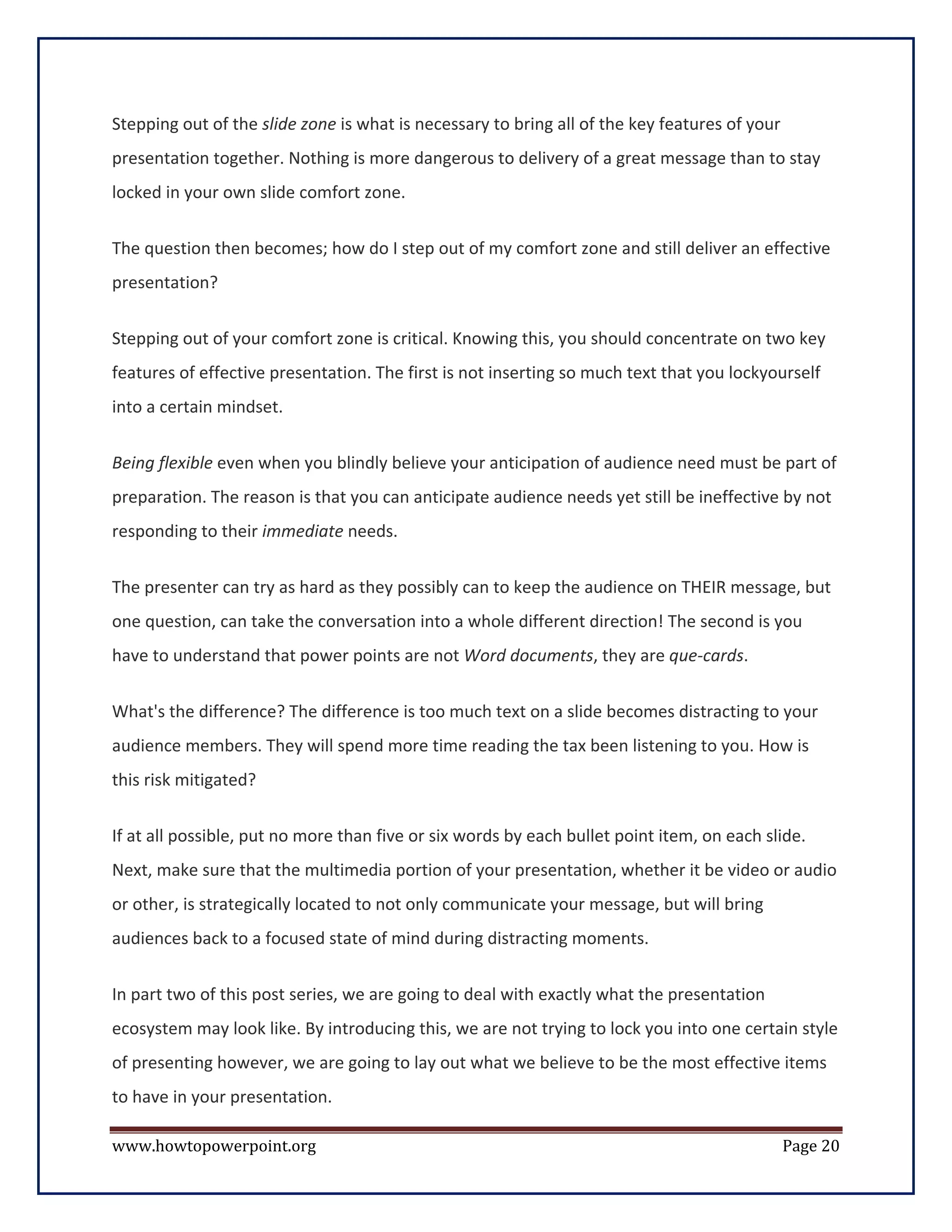 Stepping out of the slide zone is what is necessary to bring all of the key features of your
presentation together. Nothing is more dangerous to delivery of a great message than to stay
locked in your own slide comfort zone.


The question then becomes; how do I step out of my comfort zone and still deliver an effective
presentation?


Stepping out of your comfort zone is critical. Knowing this, you should concentrate on two key
features of effective presentation. The first is not inserting so much text that you lockyourself
into a certain mindset.


Being flexible even when you blindly believe your anticipation of audience need must be part of
preparation. The reason is that you can anticipate audience needs yet still be ineffective by not
responding to their immediate needs.

The presenter can try as hard as they possibly can to keep the audience on THEIR message, but
one question, can take the conversation into a whole different direction! The second is you
have to understand that power points are not Word documents, they are que-cards.

What's the difference? The difference is too much text on a slide becomes distracting to your
audience members. They will spend more time reading the tax been listening to you. How is
this risk mitigated?

If at all possible, put no more than five or six words by each bullet point item, on each slide.
Next, make sure that the multimedia portion of your presentation, whether it be video or audio
or other, is strategically located to not only communicate your message, but will bring
audiences back to a focused state of mind during distracting moments.


In part two of this post series, we are going to deal with exactly what the presentation
ecosystem may look like. By introducing this, we are not trying to lock you into one certain style
of presenting however, we are going to lay out what we believe to be the most effective items
to have in your presentation.

www.howtopowerpoint.org                                                                        Page 20
 