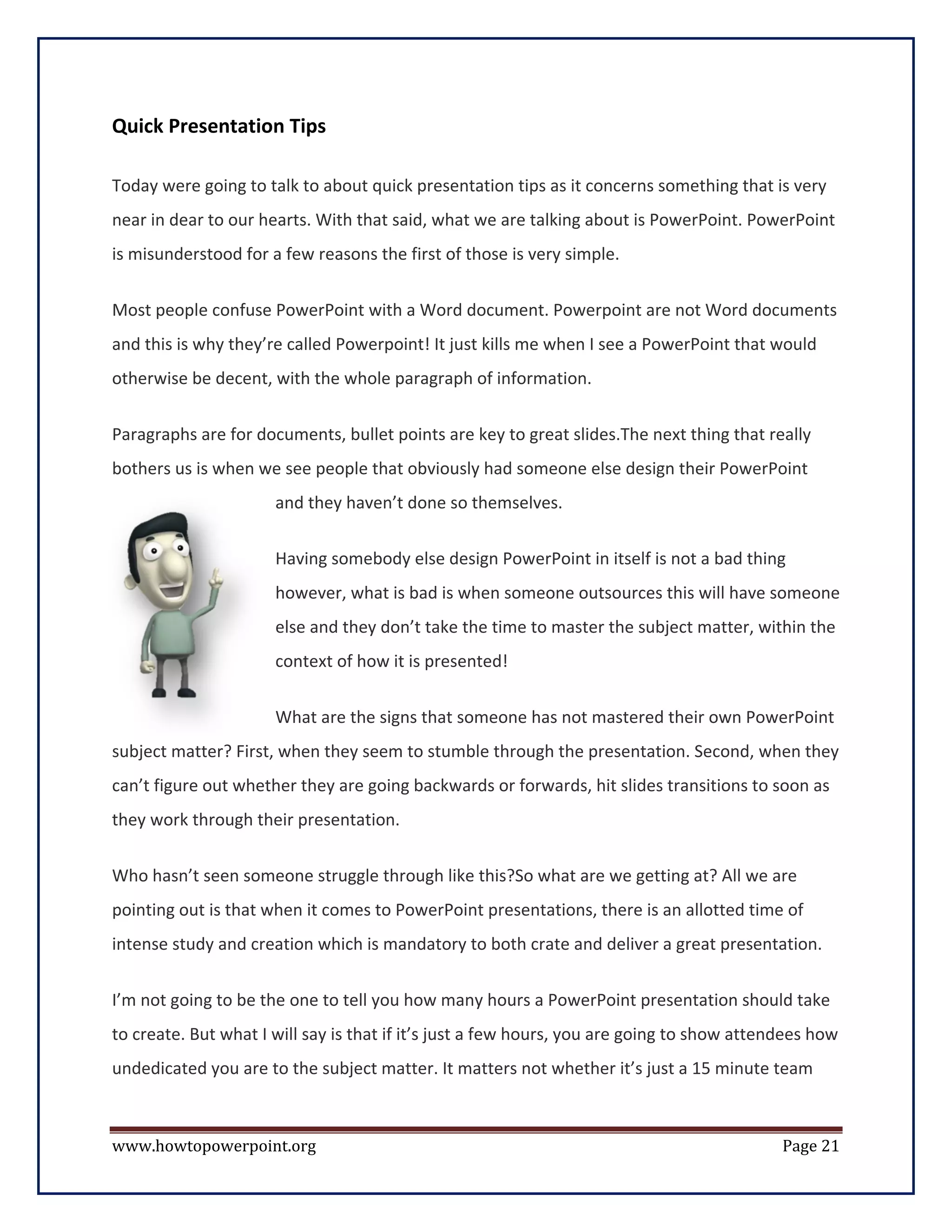 Quick Presentation Tips

Today were going to talk to about quick presentation tips as it concerns something that is very
near in dear to our hearts. With that said, what we are talking about is PowerPoint. PowerPoint
is misunderstood for a few reasons the first of those is very simple.


Most people confuse PowerPoint with a Word document. Powerpoint are not Word documents
and this is why they’re called Powerpoint! It just kills me when I see a PowerPoint that would
otherwise be decent, with the whole paragraph of information.


Paragraphs are for documents, bullet points are key to great slides.The next thing that really
bothers us is when we see people that obviously had someone else design their PowerPoint
                      and they haven’t done so themselves.

                      Having somebody else design PowerPoint in itself is not a bad thing
                      however, what is bad is when someone outsources this will have someone
                      else and they don’t take the time to master the subject matter, within the
                      context of how it is presented!

                      What are the signs that someone has not mastered their own PowerPoint
subject matter? First, when they seem to stumble through the presentation. Second, when they
can’t figure out whether they are going backwards or forwards, hit slides transitions to soon as
they work through their presentation.


Who hasn’t seen someone struggle through like this?So what are we getting at? All we are
pointing out is that when it comes to PowerPoint presentations, there is an allotted time of
intense study and creation which is mandatory to both crate and deliver a great presentation.


I’m not going to be the one to tell you how many hours a PowerPoint presentation should take
to create. But what I will say is that if it’s just a few hours, you are going to show attendees how
undedicated you are to the subject matter. It matters not whether it’s just a 15 minute team



www.howtopowerpoint.org                                                                     Page 21
 