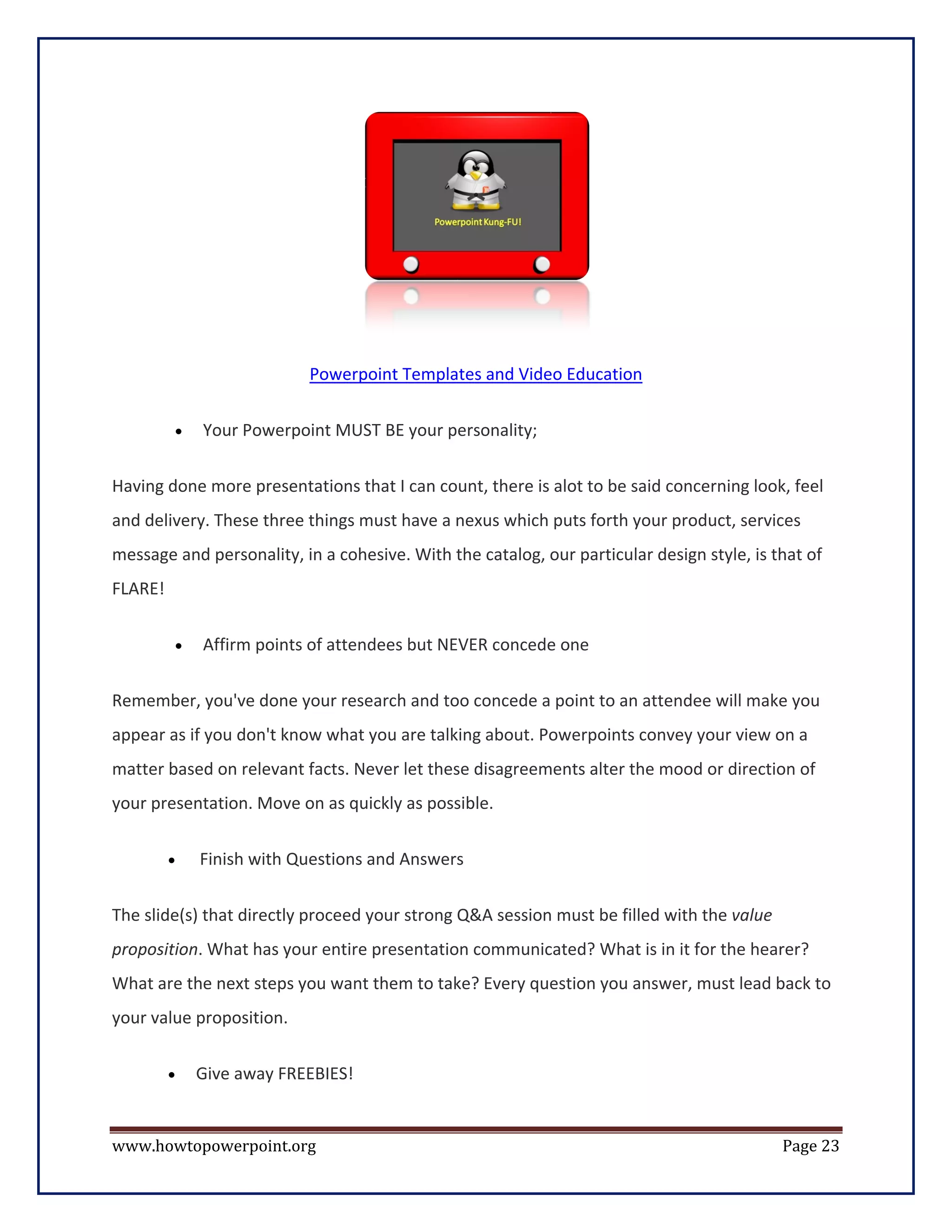 Powerpoint Templates and Video Education

         •   Your Powerpoint MUST BE your personality;

Having done more presentations that I can count, there is alot to be said concerning look, feel
and delivery. These three things must have a nexus which puts forth your product, services
message and personality, in a cohesive. With the catalog, our particular design style, is that of
FLARE!


         •   Affirm points of attendees but NEVER concede one

Remember, you've done your research and too concede a point to an attendee will make you
appear as if you don't know what you are talking about. Powerpoints convey your view on a
matter based on relevant facts. Never let these disagreements alter the mood or direction of
your presentation. Move on as quickly as possible.

         •   Finish with Questions and Answers


The slide(s) that directly proceed your strong Q&A session must be filled with the value
proposition. What has your entire presentation communicated? What is in it for the hearer?
What are the next steps you want them to take? Every question you answer, must lead back to
your value proposition.

         •   Give away FREEBIES!


www.howtopowerpoint.org                                                                    Page 23
 
