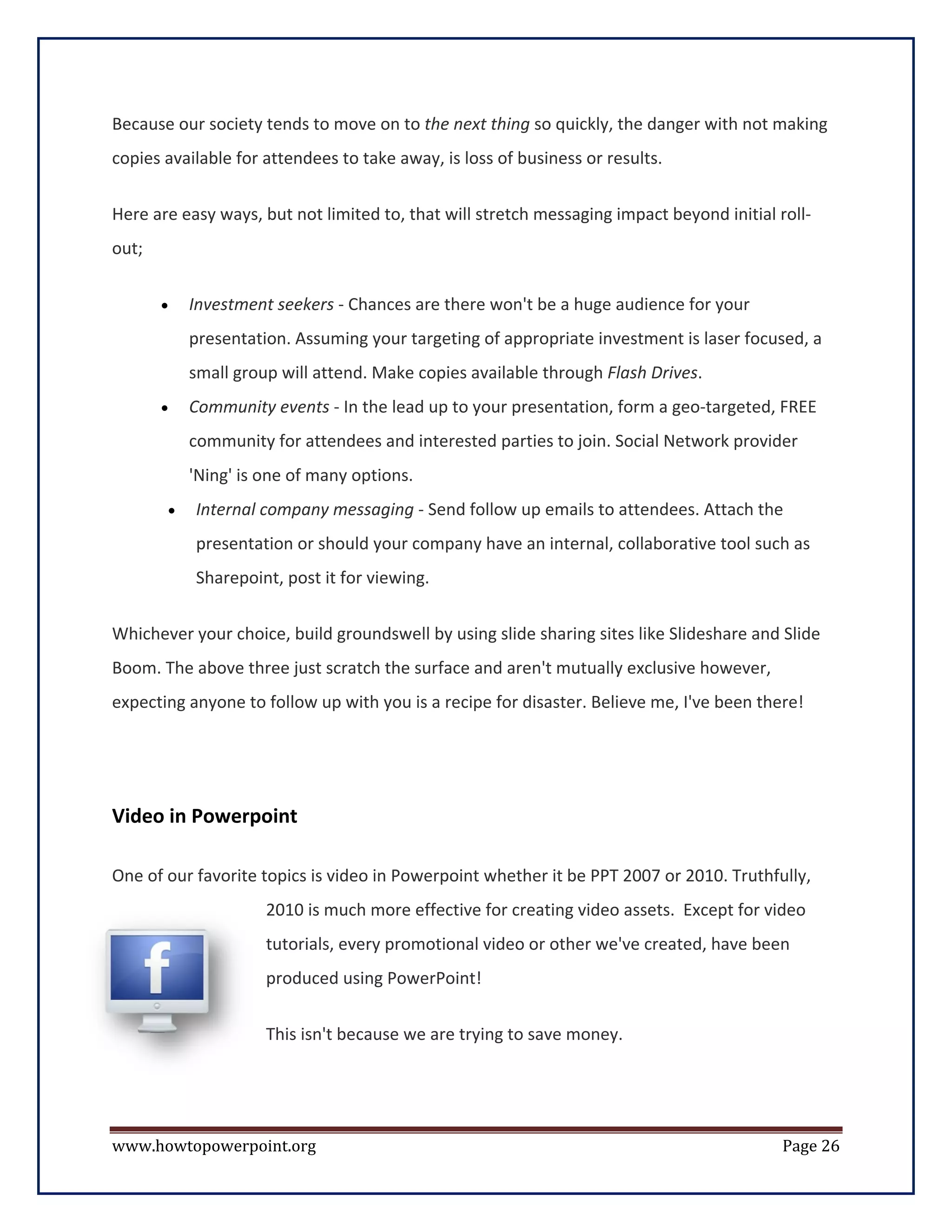 Because our society tends to move on to the next thing so quickly, the danger with not making
copies available for attendees to take away, is loss of business or results.


Here are easy ways, but not limited to, that will stretch messaging impact beyond initial roll-
out;


       •   Investment seekers - Chances are there won't be a huge audience for your
           presentation. Assuming your targeting of appropriate investment is laser focused, a
           small group will attend. Make copies available through Flash Drives.
       •   Community events - In the lead up to your presentation, form a geo-targeted, FREE
           community for attendees and interested parties to join. Social Network provider
           'Ning' is one of many options.
       •   Internal company messaging - Send follow up emails to attendees. Attach the
           presentation or should your company have an internal, collaborative tool such as
           Sharepoint, post it for viewing.


Whichever your choice, build groundswell by using slide sharing sites like Slideshare and Slide
Boom. The above three just scratch the surface and aren't mutually exclusive however,
expecting anyone to follow up with you is a recipe for disaster. Believe me, I've been there!




Video in Powerpoint

One of our favorite topics is video in Powerpoint whether it be PPT 2007 or 2010. Truthfully,
                     2010 is much more effective for creating video assets. Except for video
                     tutorials, every promotional video or other we've created, have been
                     produced using PowerPoint!


                     This isn't because we are trying to save money.




www.howtopowerpoint.org                                                                    Page 26
 
