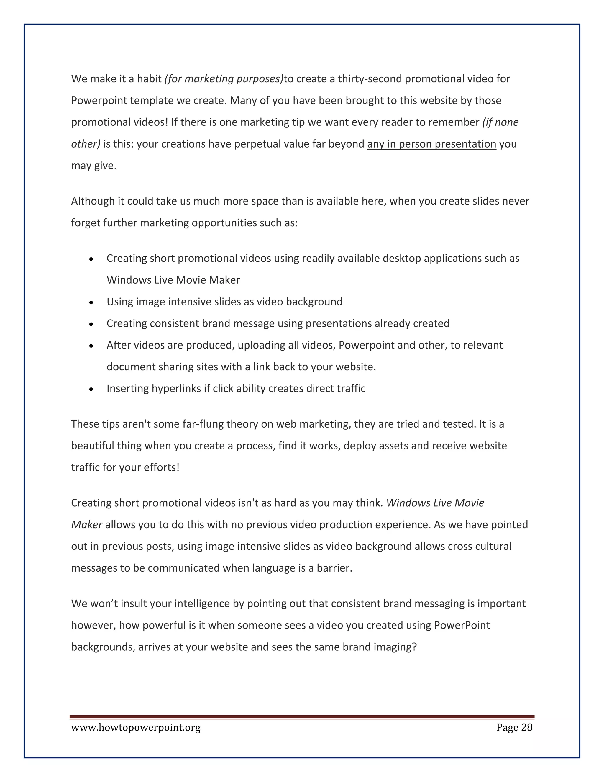 We make it a habit (for marketing purposes)to create a thirty-second promotional video for
Powerpoint template we create. Many of you have been brought to this website by those
promotional videos! If there is one marketing tip we want every reader to remember (if none
other) is this: your creations have perpetual value far beyond any in person presentation you
may give.

Although it could take us much more space than is available here, when you create slides never
forget further marketing opportunities such as:

    •   Creating short promotional videos using readily available desktop applications such as
        Windows Live Movie Maker
    •   Using image intensive slides as video background
    •   Creating consistent brand message using presentations already created
    •   After videos are produced, uploading all videos, Powerpoint and other, to relevant
        document sharing sites with a link back to your website.
    •   Inserting hyperlinks if click ability creates direct traffic


These tips aren't some far-flung theory on web marketing, they are tried and tested. It is a
beautiful thing when you create a process, find it works, deploy assets and receive website
traffic for your efforts!


Creating short promotional videos isn't as hard as you may think. Windows Live Movie
Maker allows you to do this with no previous video production experience. As we have pointed
out in previous posts, using image intensive slides as video background allows cross cultural
messages to be communicated when language is a barrier.

We won’t insult your intelligence by pointing out that consistent brand messaging is important
however, how powerful is it when someone sees a video you created using PowerPoint
backgrounds, arrives at your website and sees the same brand imaging?




www.howtopowerpoint.org                                                                   Page 28
 