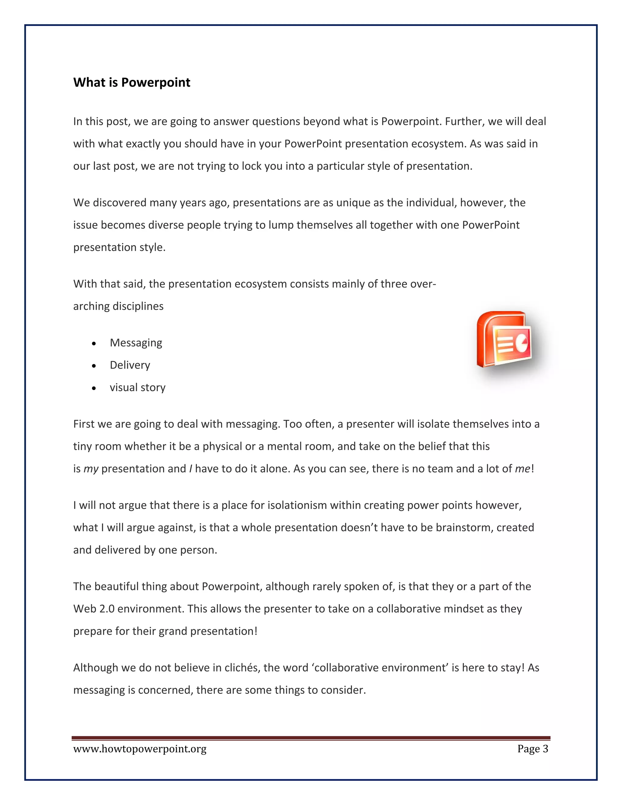 What is Powerpoint

In this post, we are going to answer questions beyond what is Powerpoint. Further, we will deal
with what exactly you should have in your PowerPoint presentation ecosystem. As was said in
our last post, we are not trying to lock you into a particular style of presentation.


We discovered many years ago, presentations are as unique as the individual, however, the
issue becomes diverse people trying to lump themselves all together with one PowerPoint
presentation style.


With that said, the presentation ecosystem consists mainly of three over-
arching disciplines

   •   Messaging
   •   Delivery
   •   visual story

First we are going to deal with messaging. Too often, a presenter will isolate themselves into a
tiny room whether it be a physical or a mental room, and take on the belief that this
is my presentation and I have to do it alone. As you can see, there is no team and a lot of me!

I will not argue that there is a place for isolationism within creating power points however,
what I will argue against, is that a whole presentation doesn’t have to be brainstorm, created
and delivered by one person.

The beautiful thing about Powerpoint, although rarely spoken of, is that they or a part of the
Web 2.0 environment. This allows the presenter to take on a collaborative mindset as they
prepare for their grand presentation!

Although we do not believe in clichés, the word ‘collaborative environment’ is here to stay! As
messaging is concerned, there are some things to consider.



www.howtopowerpoint.org                                                                     Page 3
 