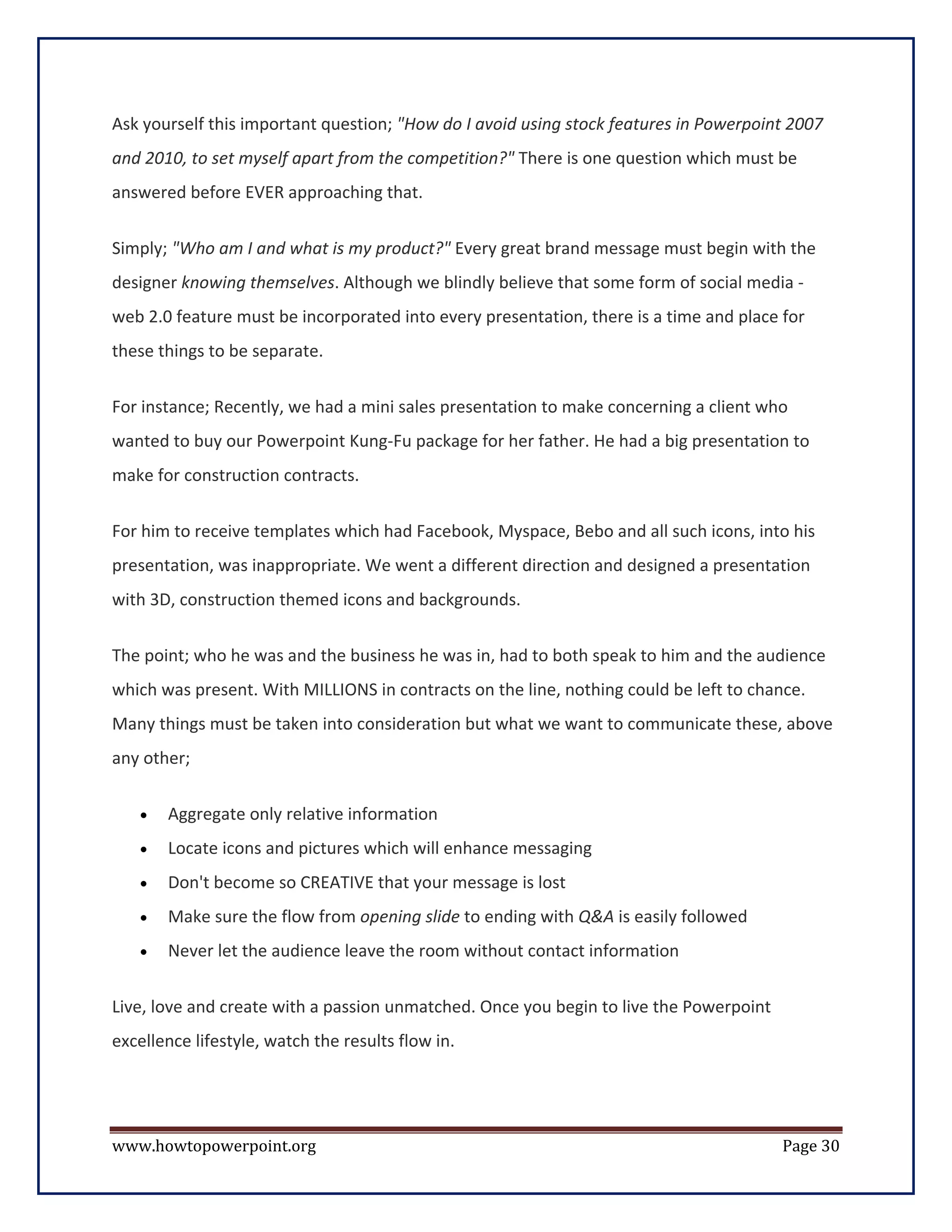 Ask yourself this important question; "How do I avoid using stock features in Powerpoint 2007
and 2010, to set myself apart from the competition?" There is one question which must be
answered before EVER approaching that.


Simply; "Who am I and what is my product?" Every great brand message must begin with the
designer knowing themselves. Although we blindly believe that some form of social media -
web 2.0 feature must be incorporated into every presentation, there is a time and place for
these things to be separate.

For instance; Recently, we had a mini sales presentation to make concerning a client who
wanted to buy our Powerpoint Kung-Fu package for her father. He had a big presentation to
make for construction contracts.

For him to receive templates which had Facebook, Myspace, Bebo and all such icons, into his
presentation, was inappropriate. We went a different direction and designed a presentation
with 3D, construction themed icons and backgrounds.

The point; who he was and the business he was in, had to both speak to him and the audience
which was present. With MILLIONS in contracts on the line, nothing could be left to chance.
Many things must be taken into consideration but what we want to communicate these, above
any other;

   •   Aggregate only relative information
   •   Locate icons and pictures which will enhance messaging
   •   Don't become so CREATIVE that your message is lost
   •   Make sure the flow from opening slide to ending with Q&A is easily followed
   •   Never let the audience leave the room without contact information


Live, love and create with a passion unmatched. Once you begin to live the Powerpoint
excellence lifestyle, watch the results flow in.




www.howtopowerpoint.org                                                                 Page 30
 