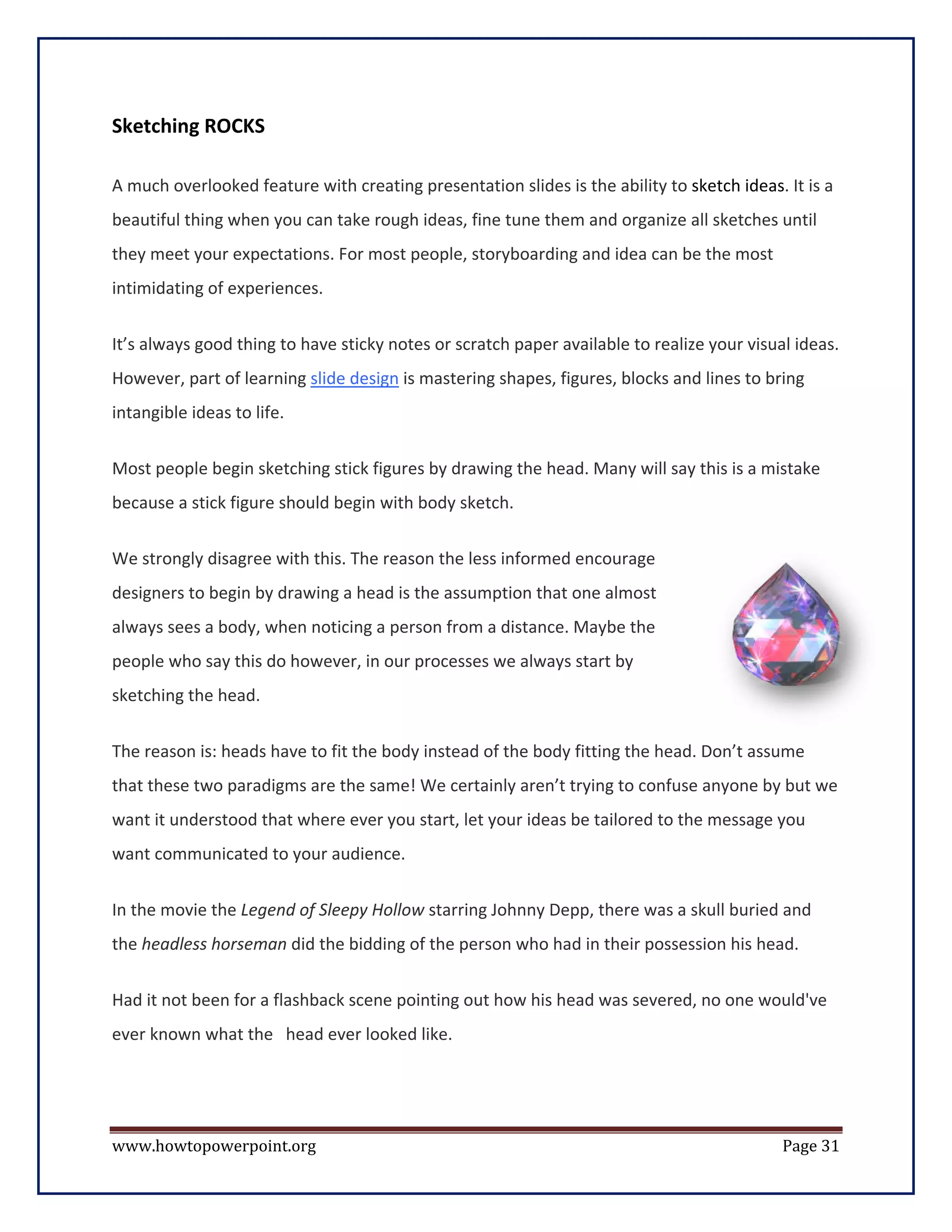 Sketching ROCKS

A much overlooked feature with creating presentation slides is the ability to sketch ideas. It is a
beautiful thing when you can take rough ideas, fine tune them and organize all sketches until
they meet your expectations. For most people, storyboarding and idea can be the most
intimidating of experiences.


It’s always good thing to have sticky notes or scratch paper available to realize your visual ideas.
However, part of learning slide design is mastering shapes, figures, blocks and lines to bring
intangible ideas to life.

Most people begin sketching stick figures by drawing the head. Many will say this is a mistake
because a stick figure should begin with body sketch.

We strongly disagree with this. The reason the less informed encourage
designers to begin by drawing a head is the assumption that one almost
always sees a body, when noticing a person from a distance. Maybe the
people who say this do however, in our processes we always start by
sketching the head.


The reason is: heads have to fit the body instead of the body fitting the head. Don’t assume
that these two paradigms are the same! We certainly aren’t trying to confuse anyone by but we
want it understood that where ever you start, let your ideas be tailored to the message you
want communicated to your audience.

In the movie the Legend of Sleepy Hollow starring Johnny Depp, there was a skull buried and
the headless horseman did the bidding of the person who had in their possession his head.


Had it not been for a flashback scene pointing out how his head was severed, no one would've
ever known what the head ever looked like.




www.howtopowerpoint.org                                                                     Page 31
 