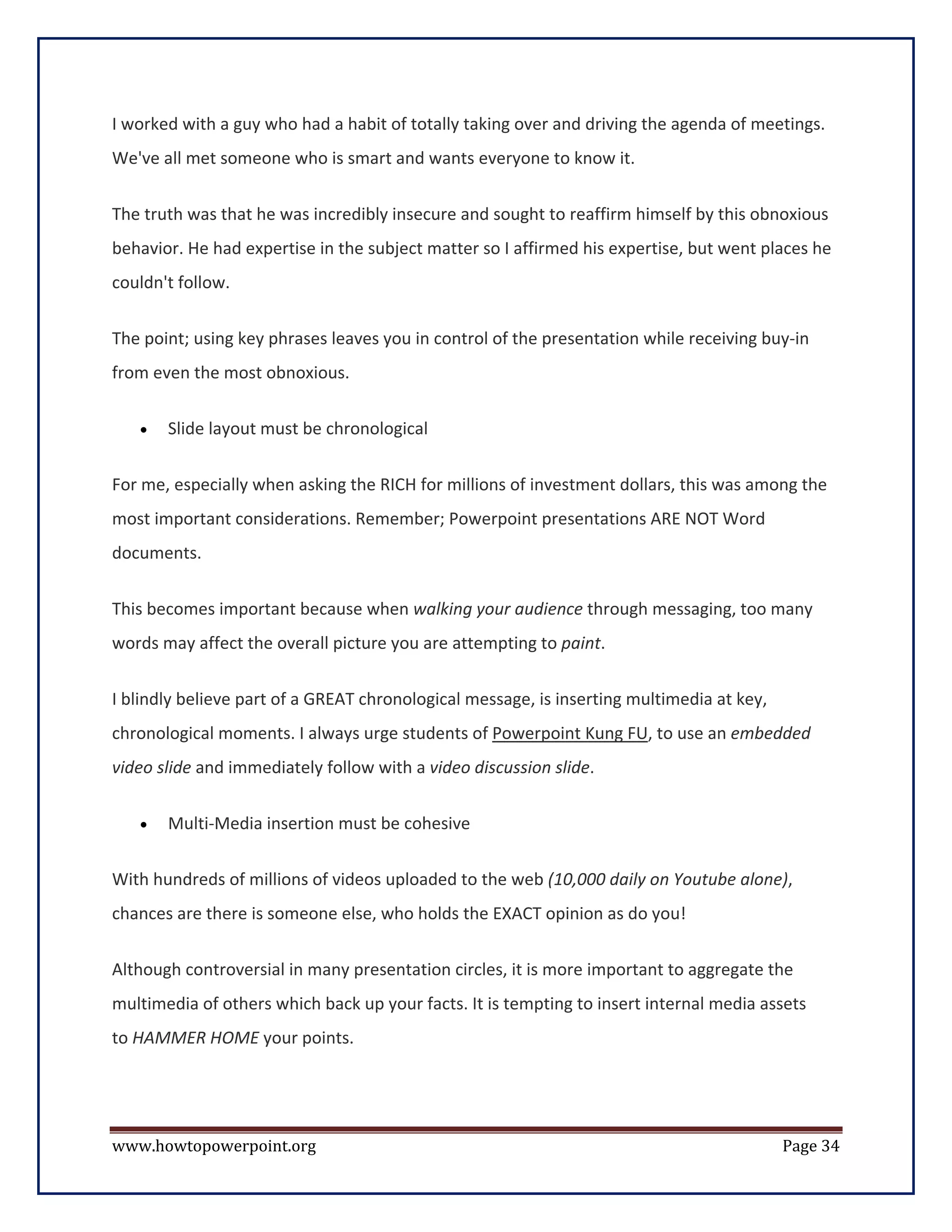I worked with a guy who had a habit of totally taking over and driving the agenda of meetings.
We've all met someone who is smart and wants everyone to know it.


The truth was that he was incredibly insecure and sought to reaffirm himself by this obnoxious
behavior. He had expertise in the subject matter so I affirmed his expertise, but went places he
couldn't follow.


The point; using key phrases leaves you in control of the presentation while receiving buy-in
from even the most obnoxious.

   •   Slide layout must be chronological


For me, especially when asking the RICH for millions of investment dollars, this was among the
most important considerations. Remember; Powerpoint presentations ARE NOT Word
documents.


This becomes important because when walking your audience through messaging, too many
words may affect the overall picture you are attempting to paint.


I blindly believe part of a GREAT chronological message, is inserting multimedia at key,
chronological moments. I always urge students of Powerpoint Kung FU, to use an embedded
video slide and immediately follow with a video discussion slide.


   •   Multi-Media insertion must be cohesive

With hundreds of millions of videos uploaded to the web (10,000 daily on Youtube alone),
chances are there is someone else, who holds the EXACT opinion as do you!


Although controversial in many presentation circles, it is more important to aggregate the
multimedia of others which back up your facts. It is tempting to insert internal media assets
to HAMMER HOME your points.




www.howtopowerpoint.org                                                                    Page 34
 