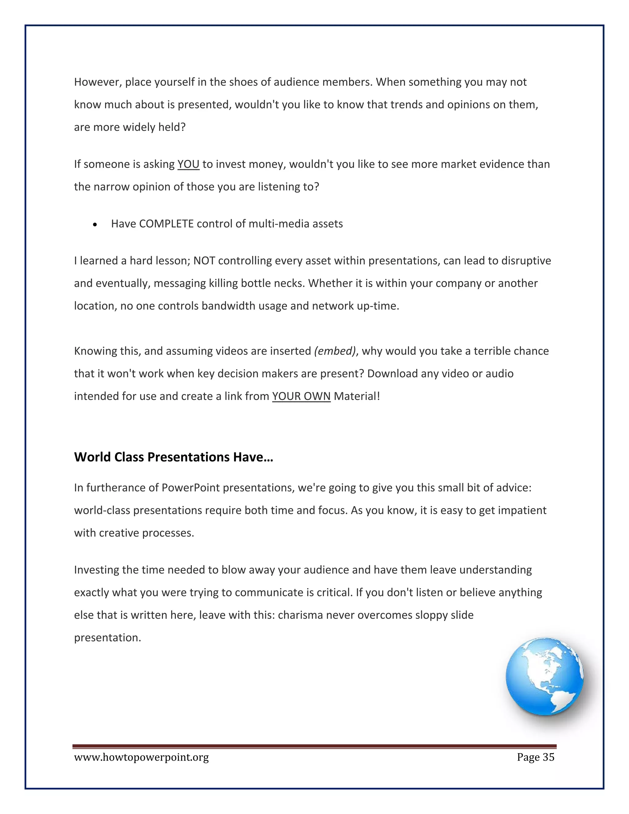 However, place yourself in the shoes of audience members. When something you may not
know much about is presented, wouldn't you like to know that trends and opinions on them,
are more widely held?


If someone is asking YOU to invest money, wouldn't you like to see more market evidence than
the narrow opinion of those you are listening to?


   •   Have COMPLETE control of multi-media assets

I learned a hard lesson; NOT controlling every asset within presentations, can lead to disruptive
and eventually, messaging killing bottle necks. Whether it is within your company or another
location, no one controls bandwidth usage and network up-time.


Knowing this, and assuming videos are inserted (embed), why would you take a terrible chance
that it won't work when key decision makers are present? Download any video or audio
intended for use and create a link from YOUR OWN Material!



World Class Presentations Have…

In furtherance of PowerPoint presentations, we're going to give you this small bit of advice:
world-class presentations require both time and focus. As you know, it is easy to get impatient
with creative processes.

Investing the time needed to blow away your audience and have them leave understanding
exactly what you were trying to communicate is critical. If you don't listen or believe anything
else that is written here, leave with this: charisma never overcomes sloppy slide
presentation.




www.howtopowerpoint.org                                                                   Page 35
 