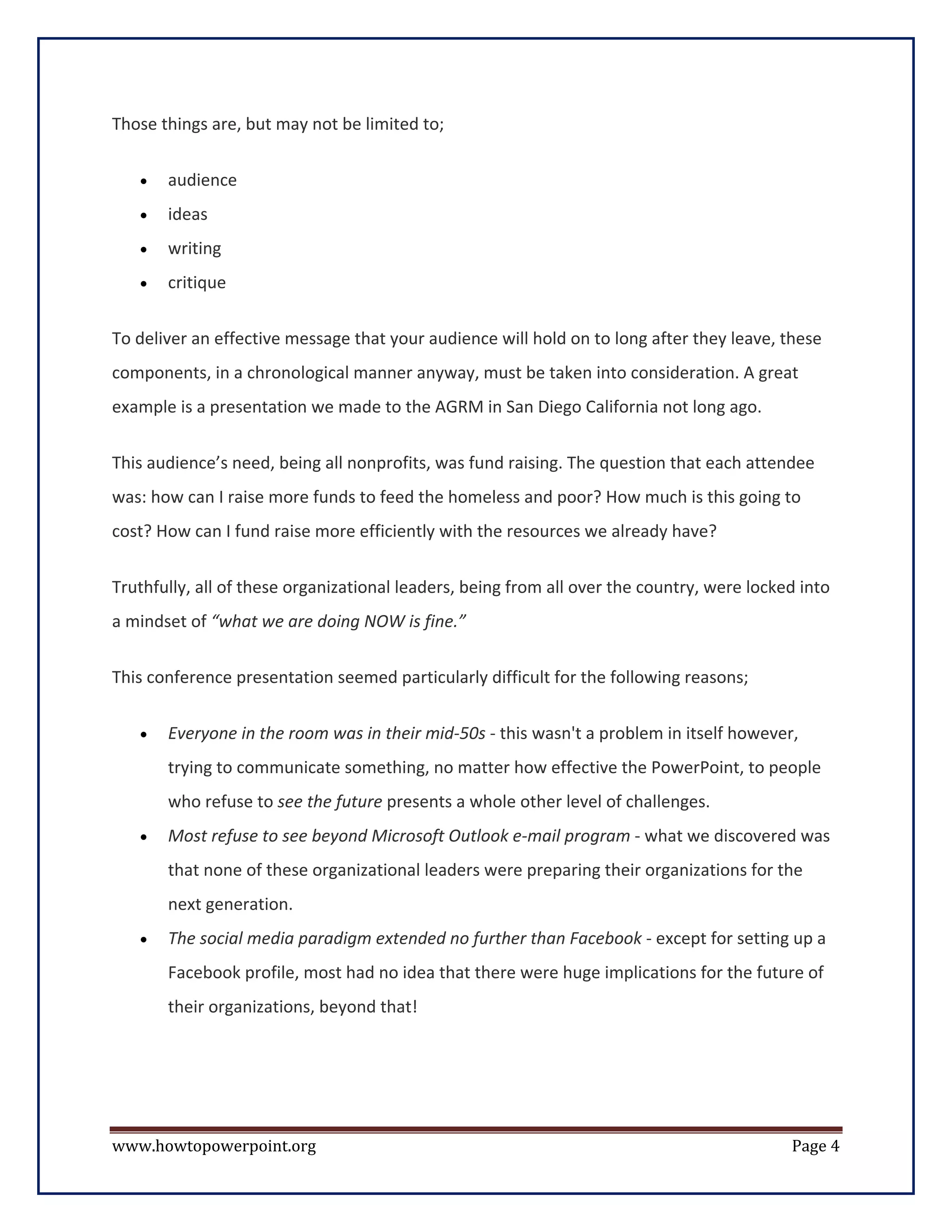 Those things are, but may not be limited to;


   •   audience
   •   ideas
   •   writing
   •   critique


To deliver an effective message that your audience will hold on to long after they leave, these
components, in a chronological manner anyway, must be taken into consideration. A great
example is a presentation we made to the AGRM in San Diego California not long ago.


This audience’s need, being all nonprofits, was fund raising. The question that each attendee
was: how can I raise more funds to feed the homeless and poor? How much is this going to
cost? How can I fund raise more efficiently with the resources we already have?


Truthfully, all of these organizational leaders, being from all over the country, were locked into
a mindset of “what we are doing NOW is fine.”

This conference presentation seemed particularly difficult for the following reasons;


   •   Everyone in the room was in their mid-50s - this wasn't a problem in itself however,
       trying to communicate something, no matter how effective the PowerPoint, to people
       who refuse to see the future presents a whole other level of challenges.
   •   Most refuse to see beyond Microsoft Outlook e-mail program - what we discovered was
       that none of these organizational leaders were preparing their organizations for the
       next generation.
   •   The social media paradigm extended no further than Facebook - except for setting up a
       Facebook profile, most had no idea that there were huge implications for the future of
       their organizations, beyond that!




www.howtopowerpoint.org                                                                     Page 4
 