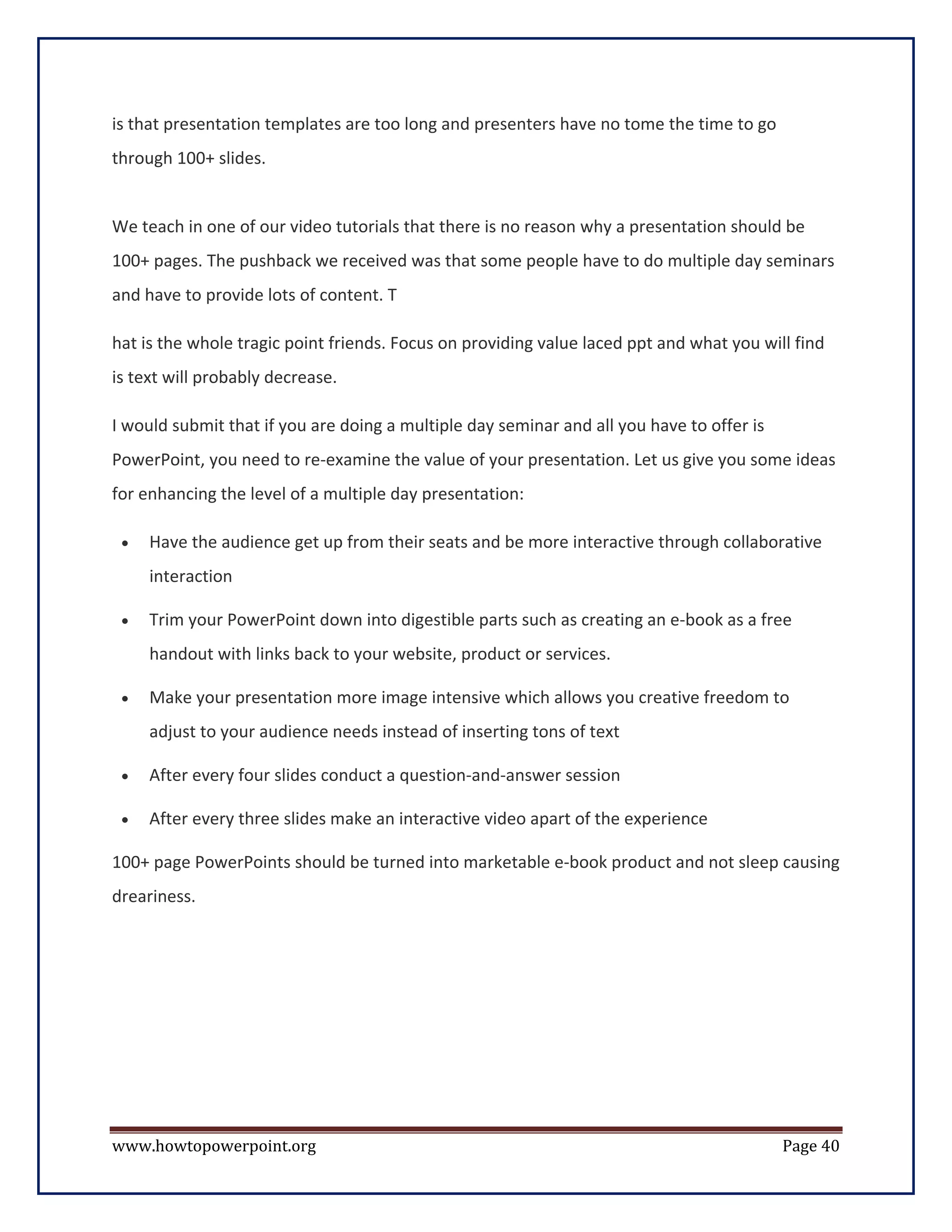 is that presentation templates are too long and presenters have no tome the time to go
through 100+ slides.


We teach in one of our video tutorials that there is no reason why a presentation should be
100+ pages. The pushback we received was that some people have to do multiple day seminars
and have to provide lots of content. T

hat is the whole tragic point friends. Focus on providing value laced ppt and what you will find
is text will probably decrease.

I would submit that if you are doing a multiple day seminar and all you have to offer is
PowerPoint, you need to re-examine the value of your presentation. Let us give you some ideas
for enhancing the level of a multiple day presentation:

 •   Have the audience get up from their seats and be more interactive through collaborative
     interaction

 •   Trim your PowerPoint down into digestible parts such as creating an e-book as a free
     handout with links back to your website, product or services.

 •   Make your presentation more image intensive which allows you creative freedom to
     adjust to your audience needs instead of inserting tons of text

 •   After every four slides conduct a question-and-answer session

 •   After every three slides make an interactive video apart of the experience

100+ page PowerPoints should be turned into marketable e-book product and not sleep causing
dreariness.




www.howtopowerpoint.org                                                                    Page 40
 