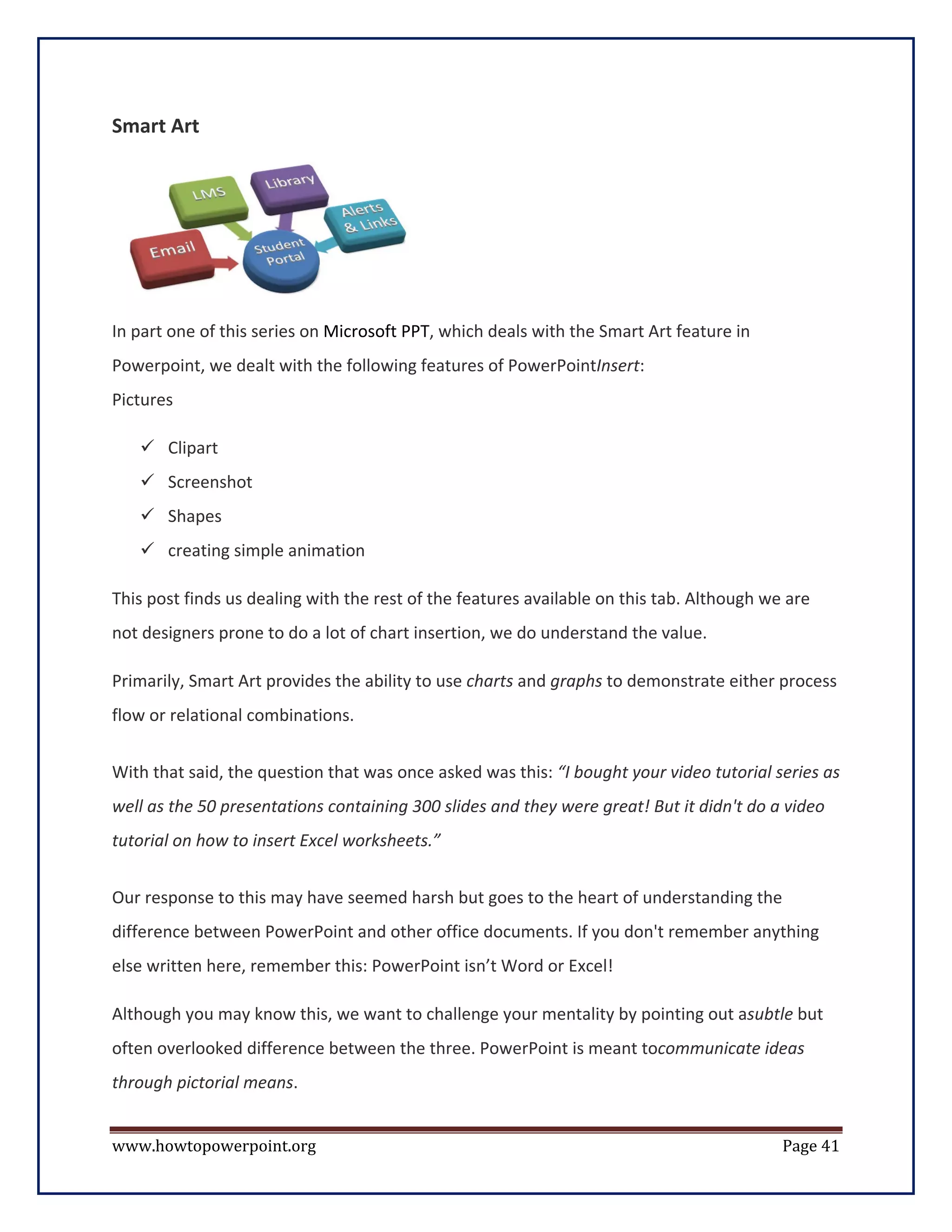 Smart Art




In part one of this series on Microsoft PPT, which deals with the Smart Art feature in
Powerpoint, we dealt with the following features of PowerPointInsert:
Pictures

    Clipart
    Screenshot
    Shapes
    creating simple animation

This post finds us dealing with the rest of the features available on this tab. Although we are
not designers prone to do a lot of chart insertion, we do understand the value.

Primarily, Smart Art provides the ability to use charts and graphs to demonstrate either process
flow or relational combinations.


With that said, the question that was once asked was this: “I bought your video tutorial series as
well as the 50 presentations containing 300 slides and they were great! But it didn't do a video
tutorial on how to insert Excel worksheets.”


Our response to this may have seemed harsh but goes to the heart of understanding the
difference between PowerPoint and other office documents. If you don't remember anything
else written here, remember this: PowerPoint isn’t Word or Excel!

Although you may know this, we want to challenge your mentality by pointing out asubtle but
often overlooked difference between the three. PowerPoint is meant tocommunicate ideas
through pictorial means.


www.howtopowerpoint.org                                                                    Page 41
 