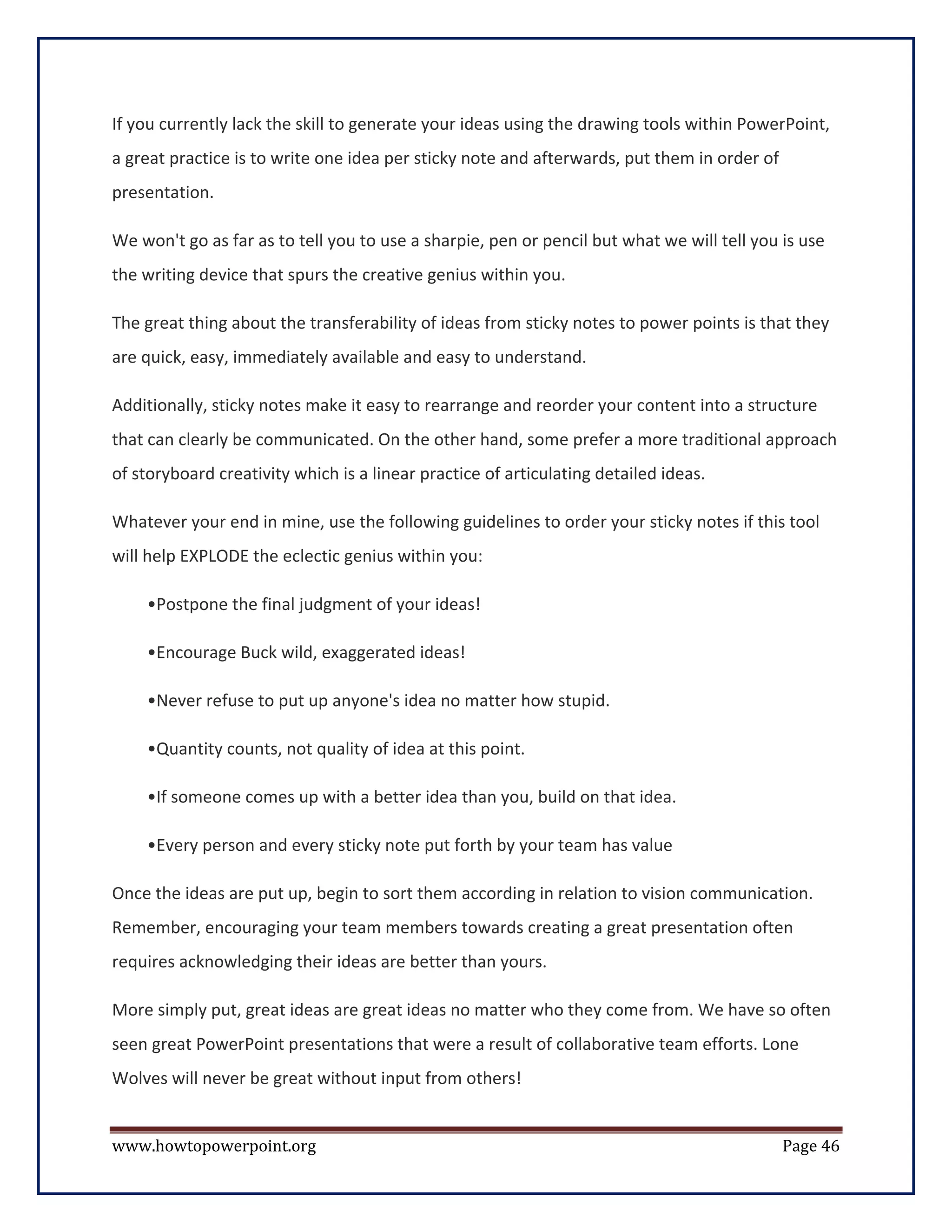 If you currently lack the skill to generate your ideas using the drawing tools within PowerPoint,
a great practice is to write one idea per sticky note and afterwards, put them in order of
presentation.

We won't go as far as to tell you to use a sharpie, pen or pencil but what we will tell you is use
the writing device that spurs the creative genius within you.

The great thing about the transferability of ideas from sticky notes to power points is that they
are quick, easy, immediately available and easy to understand.

Additionally, sticky notes make it easy to rearrange and reorder your content into a structure
that can clearly be communicated. On the other hand, some prefer a more traditional approach
of storyboard creativity which is a linear practice of articulating detailed ideas.

Whatever your end in mine, use the following guidelines to order your sticky notes if this tool
will help EXPLODE the eclectic genius within you:

    •Postpone the final judgment of your ideas!

    •Encourage Buck wild, exaggerated ideas!

    •Never refuse to put up anyone's idea no matter how stupid.

    •Quantity counts, not quality of idea at this point.

    •If someone comes up with a better idea than you, build on that idea.

    •Every person and every sticky note put forth by your team has value

Once the ideas are put up, begin to sort them according in relation to vision communication.
Remember, encouraging your team members towards creating a great presentation often
requires acknowledging their ideas are better than yours.

More simply put, great ideas are great ideas no matter who they come from. We have so often
seen great PowerPoint presentations that were a result of collaborative team efforts. Lone
Wolves will never be great without input from others!


www.howtopowerpoint.org                                                                      Page 46
 