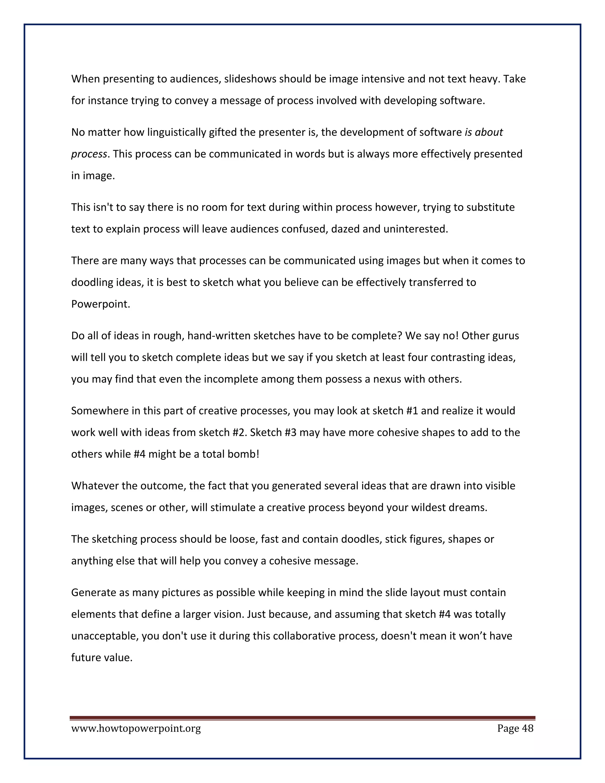 When presenting to audiences, slideshows should be image intensive and not text heavy. Take
for instance trying to convey a message of process involved with developing software.

No matter how linguistically gifted the presenter is, the development of software is about
process. This process can be communicated in words but is always more effectively presented
in image.

This isn't to say there is no room for text during within process however, trying to substitute
text to explain process will leave audiences confused, dazed and uninterested.

There are many ways that processes can be communicated using images but when it comes to
doodling ideas, it is best to sketch what you believe can be effectively transferred to
Powerpoint.

Do all of ideas in rough, hand-written sketches have to be complete? We say no! Other gurus
will tell you to sketch complete ideas but we say if you sketch at least four contrasting ideas,
you may find that even the incomplete among them possess a nexus with others.

Somewhere in this part of creative processes, you may look at sketch #1 and realize it would
work well with ideas from sketch #2. Sketch #3 may have more cohesive shapes to add to the
others while #4 might be a total bomb!

Whatever the outcome, the fact that you generated several ideas that are drawn into visible
images, scenes or other, will stimulate a creative process beyond your wildest dreams.

The sketching process should be loose, fast and contain doodles, stick figures, shapes or
anything else that will help you convey a cohesive message.

Generate as many pictures as possible while keeping in mind the slide layout must contain
elements that define a larger vision. Just because, and assuming that sketch #4 was totally
unacceptable, you don't use it during this collaborative process, doesn't mean it won’t have
future value.




www.howtopowerpoint.org                                                                     Page 48
 