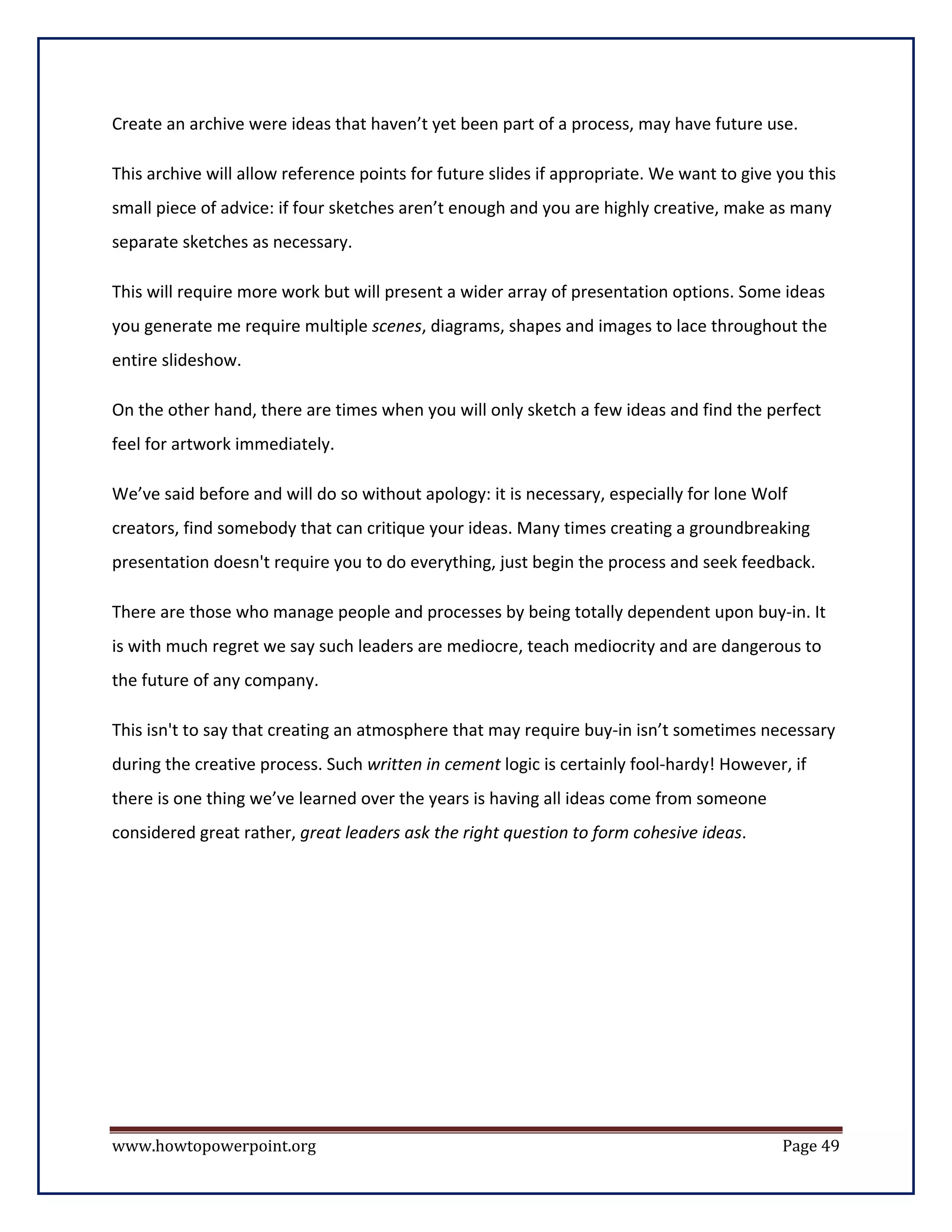Create an archive were ideas that haven’t yet been part of a process, may have future use.

This archive will allow reference points for future slides if appropriate. We want to give you this
small piece of advice: if four sketches aren’t enough and you are highly creative, make as many
separate sketches as necessary.

This will require more work but will present a wider array of presentation options. Some ideas
you generate me require multiple scenes, diagrams, shapes and images to lace throughout the
entire slideshow.

On the other hand, there are times when you will only sketch a few ideas and find the perfect
feel for artwork immediately.

We’ve said before and will do so without apology: it is necessary, especially for lone Wolf
creators, find somebody that can critique your ideas. Many times creating a groundbreaking
presentation doesn't require you to do everything, just begin the process and seek feedback.

There are those who manage people and processes by being totally dependent upon buy-in. It
is with much regret we say such leaders are mediocre, teach mediocrity and are dangerous to
the future of any company.

This isn't to say that creating an atmosphere that may require buy-in isn’t sometimes necessary
during the creative process. Such written in cement logic is certainly fool-hardy! However, if
there is one thing we’ve learned over the years is having all ideas come from someone
considered great rather, great leaders ask the right question to form cohesive ideas.




www.howtopowerpoint.org                                                                    Page 49
 