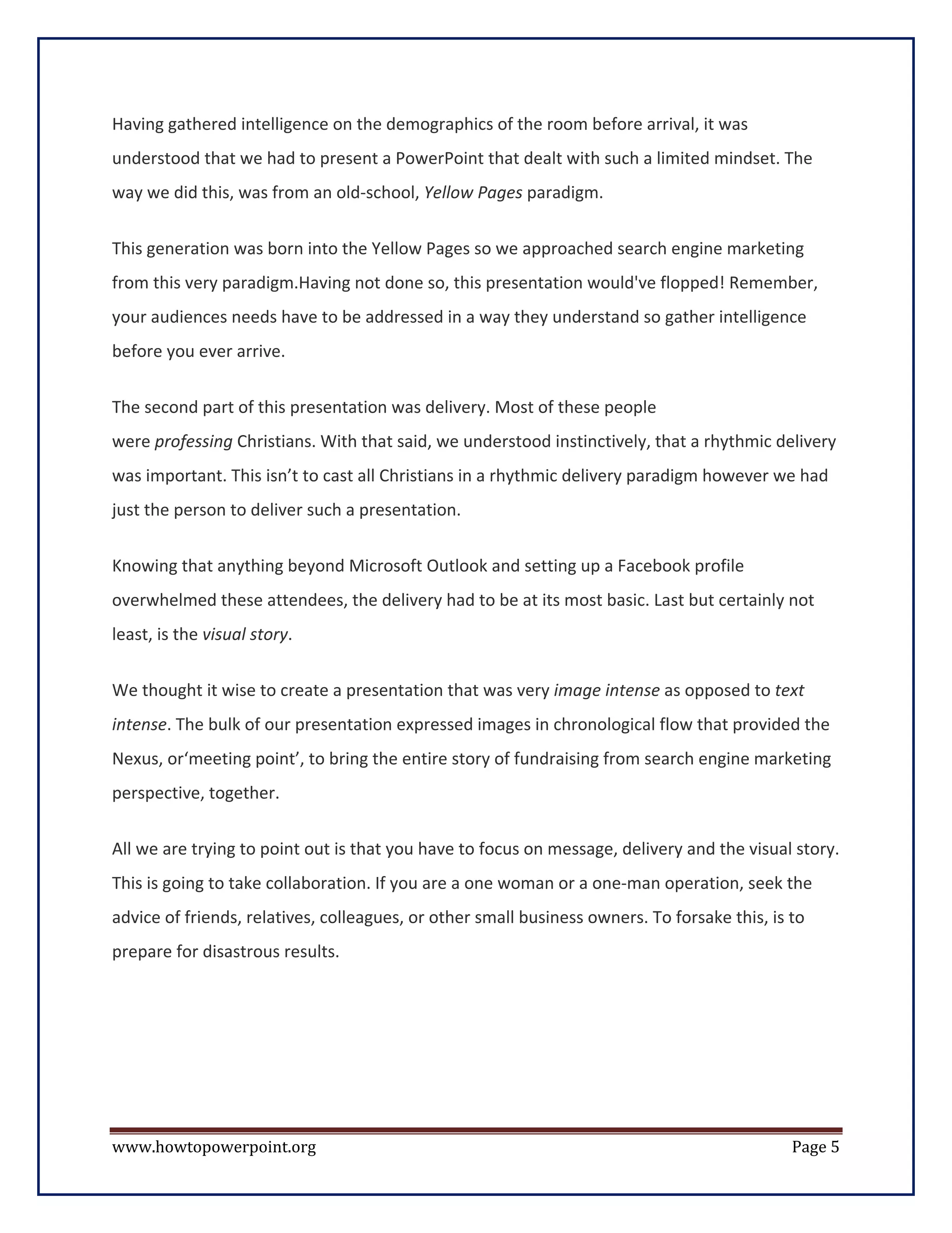 Having gathered intelligence on the demographics of the room before arrival, it was
understood that we had to present a PowerPoint that dealt with such a limited mindset. The
way we did this, was from an old-school, Yellow Pages paradigm.


This generation was born into the Yellow Pages so we approached search engine marketing
from this very paradigm.Having not done so, this presentation would've flopped! Remember,
your audiences needs have to be addressed in a way they understand so gather intelligence
before you ever arrive.

The second part of this presentation was delivery. Most of these people
were professing Christians. With that said, we understood instinctively, that a rhythmic delivery
was important. This isn’t to cast all Christians in a rhythmic delivery paradigm however we had
just the person to deliver such a presentation.

Knowing that anything beyond Microsoft Outlook and setting up a Facebook profile
overwhelmed these attendees, the delivery had to be at its most basic. Last but certainly not
least, is the visual story.

We thought it wise to create a presentation that was very image intense as opposed to text
intense. The bulk of our presentation expressed images in chronological flow that provided the
Nexus, or‘meeting point’, to bring the entire story of fundraising from search engine marketing
perspective, together.

All we are trying to point out is that you have to focus on message, delivery and the visual story.
This is going to take collaboration. If you are a one woman or a one-man operation, seek the
advice of friends, relatives, colleagues, or other small business owners. To forsake this, is to
prepare for disastrous results.




www.howtopowerpoint.org                                                                       Page 5
 