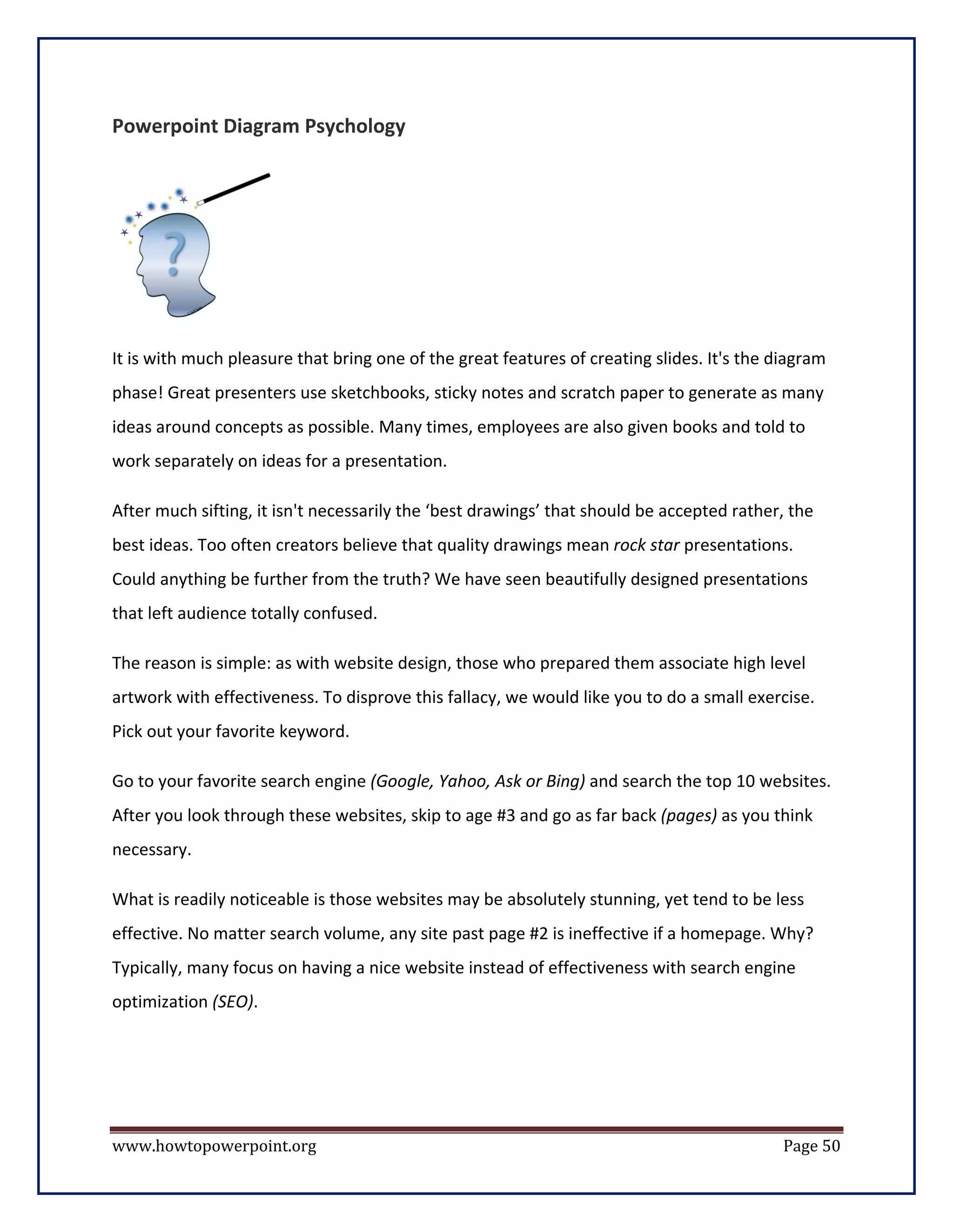 Powerpoint Diagram Psychology




It is with much pleasure that bring one of the great features of creating slides. It's the diagram
phase! Great presenters use sketchbooks, sticky notes and scratch paper to generate as many
ideas around concepts as possible. Many times, employees are also given books and told to
work separately on ideas for a presentation.

After much sifting, it isn't necessarily the ‘best drawings’ that should be accepted rather, the
best ideas. Too often creators believe that quality drawings mean rock star presentations.
Could anything be further from the truth? We have seen beautifully designed presentations
that left audience totally confused.

The reason is simple: as with website design, those who prepared them associate high level
artwork with effectiveness. To disprove this fallacy, we would like you to do a small exercise.
Pick out your favorite keyword.

Go to your favorite search engine (Google, Yahoo, Ask or Bing) and search the top 10 websites.
After you look through these websites, skip to age #3 and go as far back (pages) as you think
necessary.

What is readily noticeable is those websites may be absolutely stunning, yet tend to be less
effective. No matter search volume, any site past page #2 is ineffective if a homepage. Why?
Typically, many focus on having a nice website instead of effectiveness with search engine
optimization (SEO).




www.howtopowerpoint.org                                                                     Page 50
 