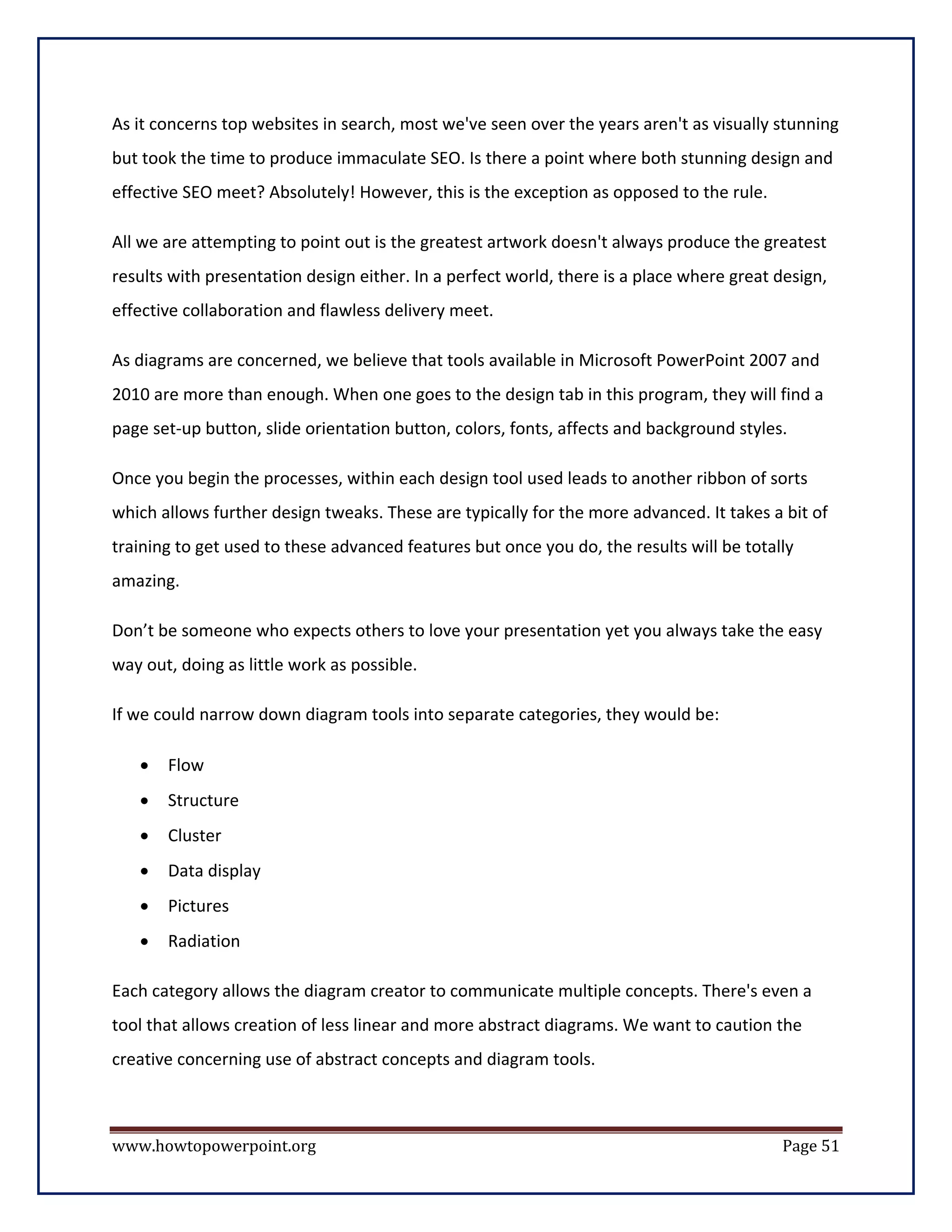 As it concerns top websites in search, most we've seen over the years aren't as visually stunning
but took the time to produce immaculate SEO. Is there a point where both stunning design and
effective SEO meet? Absolutely! However, this is the exception as opposed to the rule.

All we are attempting to point out is the greatest artwork doesn't always produce the greatest
results with presentation design either. In a perfect world, there is a place where great design,
effective collaboration and flawless delivery meet.

As diagrams are concerned, we believe that tools available in Microsoft PowerPoint 2007 and
2010 are more than enough. When one goes to the design tab in this program, they will find a
page set-up button, slide orientation button, colors, fonts, affects and background styles.

Once you begin the processes, within each design tool used leads to another ribbon of sorts
which allows further design tweaks. These are typically for the more advanced. It takes a bit of
training to get used to these advanced features but once you do, the results will be totally
amazing.

Don’t be someone who expects others to love your presentation yet you always take the easy
way out, doing as little work as possible.

If we could narrow down diagram tools into separate categories, they would be:

   •   Flow
   •   Structure
   •   Cluster
   •   Data display
   •   Pictures
   •   Radiation

Each category allows the diagram creator to communicate multiple concepts. There's even a
tool that allows creation of less linear and more abstract diagrams. We want to caution the
creative concerning use of abstract concepts and diagram tools.



www.howtopowerpoint.org                                                                   Page 51
 
