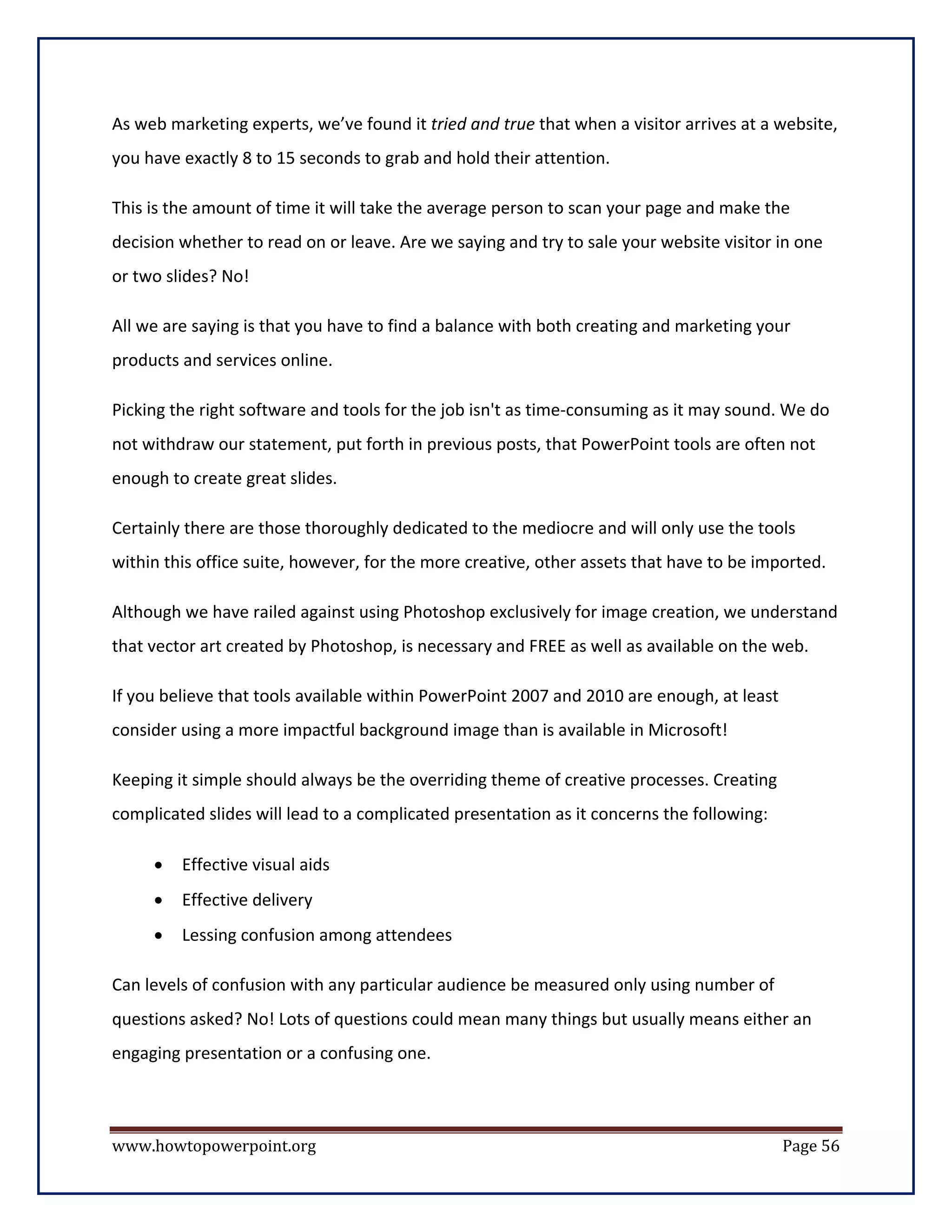 As web marketing experts, we’ve found it tried and true that when a visitor arrives at a website,
you have exactly 8 to 15 seconds to grab and hold their attention.

This is the amount of time it will take the average person to scan your page and make the
decision whether to read on or leave. Are we saying and try to sale your website visitor in one
or two slides? No!

All we are saying is that you have to find a balance with both creating and marketing your
products and services online.

Picking the right software and tools for the job isn't as time-consuming as it may sound. We do
not withdraw our statement, put forth in previous posts, that PowerPoint tools are often not
enough to create great slides.

Certainly there are those thoroughly dedicated to the mediocre and will only use the tools
within this office suite, however, for the more creative, other assets that have to be imported.

Although we have railed against using Photoshop exclusively for image creation, we understand
that vector art created by Photoshop, is necessary and FREE as well as available on the web.

If you believe that tools available within PowerPoint 2007 and 2010 are enough, at least
consider using a more impactful background image than is available in Microsoft!

Keeping it simple should always be the overriding theme of creative processes. Creating
complicated slides will lead to a complicated presentation as it concerns the following:

     •   Effective visual aids
     •   Effective delivery
     •   Lessing confusion among attendees

Can levels of confusion with any particular audience be measured only using number of
questions asked? No! Lots of questions could mean many things but usually means either an
engaging presentation or a confusing one.



www.howtopowerpoint.org                                                                    Page 56
 