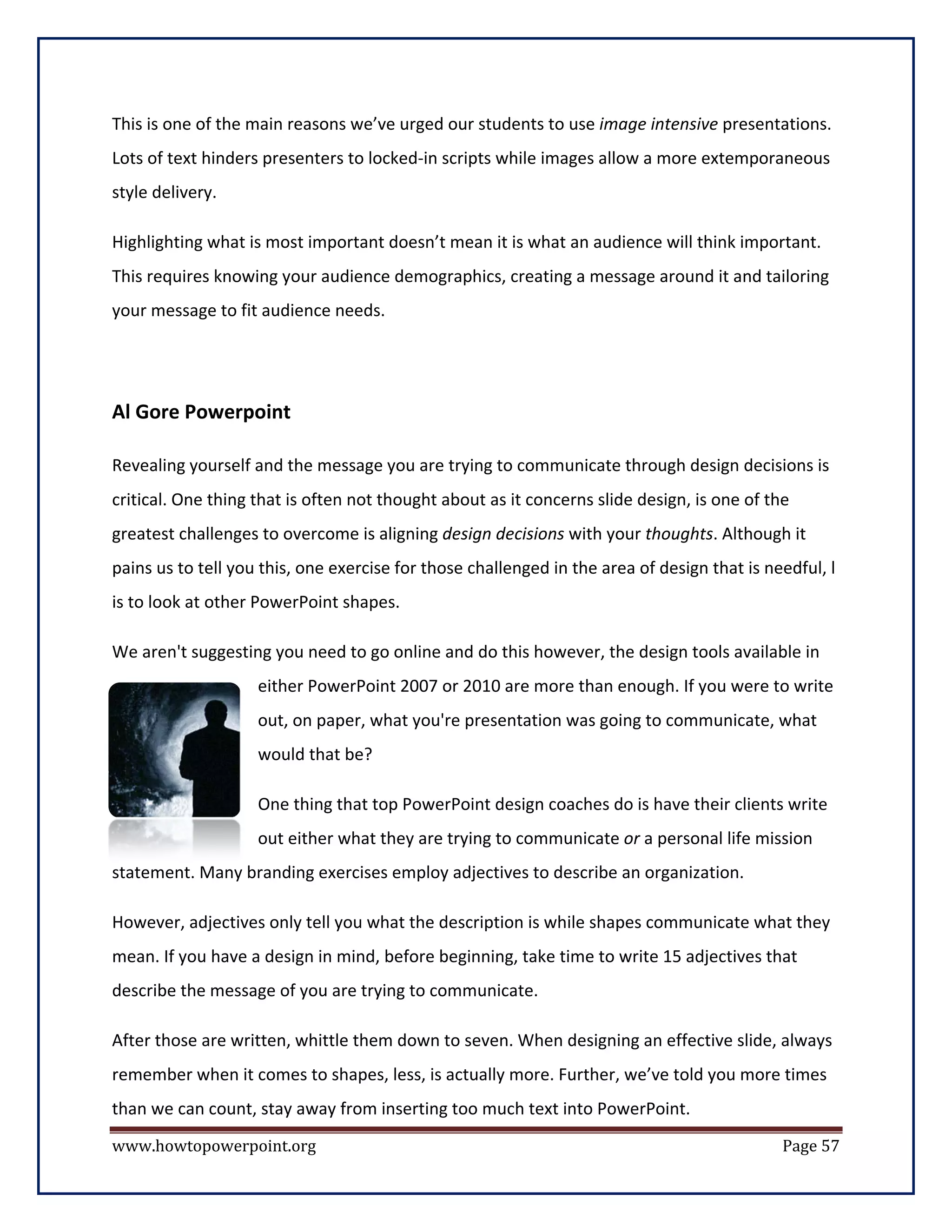 This is one of the main reasons we’ve urged our students to use image intensive presentations.
Lots of text hinders presenters to locked-in scripts while images allow a more extemporaneous
style delivery.

Highlighting what is most important doesn’t mean it is what an audience will think important.
This requires knowing your audience demographics, creating a message around it and tailoring
your message to fit audience needs.




Al Gore Powerpoint

Revealing yourself and the message you are trying to communicate through design decisions is
critical. One thing that is often not thought about as it concerns slide design, is one of the
greatest challenges to overcome is aligning design decisions with your thoughts. Although it
pains us to tell you this, one exercise for those challenged in the area of design that is needful, l
is to look at other PowerPoint shapes.

We aren't suggesting you need to go online and do this however, the design tools available in
                    either PowerPoint 2007 or 2010 are more than enough. If you were to write
                    out, on paper, what you're presentation was going to communicate, what
                    would that be?

                    One thing that top PowerPoint design coaches do is have their clients write
                    out either what they are trying to communicate or a personal life mission
statement. Many branding exercises employ adjectives to describe an organization.

However, adjectives only tell you what the description is while shapes communicate what they
mean. If you have a design in mind, before beginning, take time to write 15 adjectives that
describe the message of you are trying to communicate.

After those are written, whittle them down to seven. When designing an effective slide, always
remember when it comes to shapes, less, is actually more. Further, we’ve told you more times
than we can count, stay away from inserting too much text into PowerPoint.
www.howtopowerpoint.org                                                                      Page 57
 