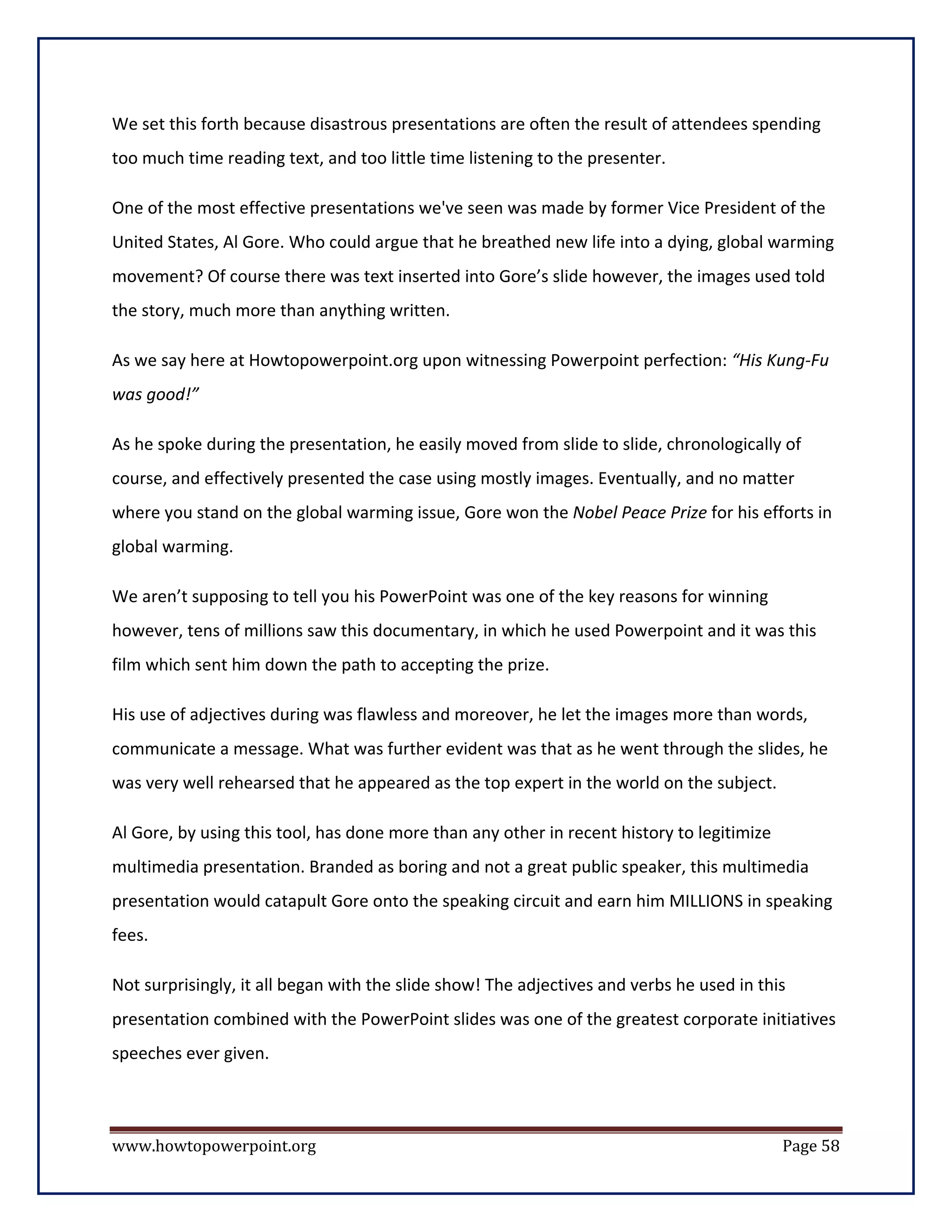 We set this forth because disastrous presentations are often the result of attendees spending
too much time reading text, and too little time listening to the presenter.

One of the most effective presentations we've seen was made by former Vice President of the
United States, Al Gore. Who could argue that he breathed new life into a dying, global warming
movement? Of course there was text inserted into Gore’s slide however, the images used told
the story, much more than anything written.

As we say here at Howtopowerpoint.org upon witnessing Powerpoint perfection: “His Kung-Fu
was good!”

As he spoke during the presentation, he easily moved from slide to slide, chronologically of
course, and effectively presented the case using mostly images. Eventually, and no matter
where you stand on the global warming issue, Gore won the Nobel Peace Prize for his efforts in
global warming.

We aren’t supposing to tell you his PowerPoint was one of the key reasons for winning
however, tens of millions saw this documentary, in which he used Powerpoint and it was this
film which sent him down the path to accepting the prize.

His use of adjectives during was flawless and moreover, he let the images more than words,
communicate a message. What was further evident was that as he went through the slides, he
was very well rehearsed that he appeared as the top expert in the world on the subject.

Al Gore, by using this tool, has done more than any other in recent history to legitimize
multimedia presentation. Branded as boring and not a great public speaker, this multimedia
presentation would catapult Gore onto the speaking circuit and earn him MILLIONS in speaking
fees.

Not surprisingly, it all began with the slide show! The adjectives and verbs he used in this
presentation combined with the PowerPoint slides was one of the greatest corporate initiatives
speeches ever given.



www.howtopowerpoint.org                                                                     Page 58
 