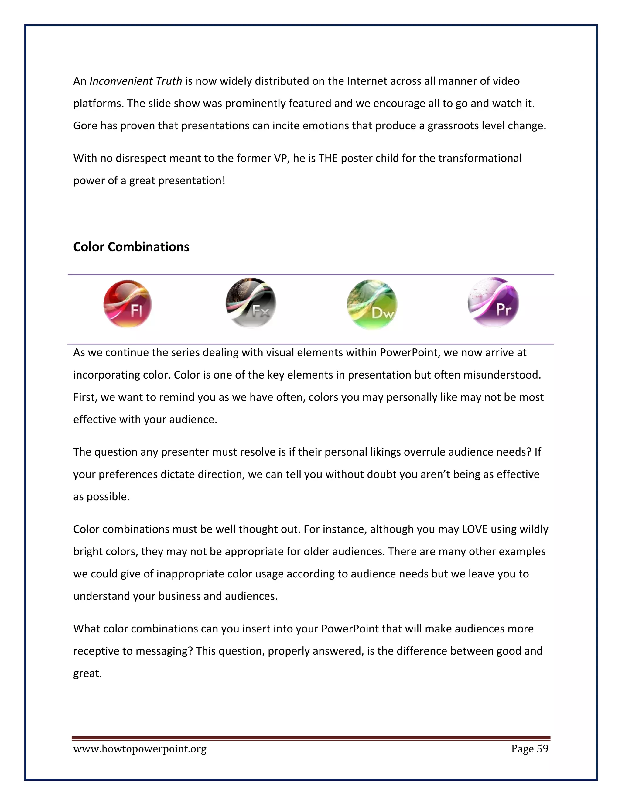 An Inconvenient Truth is now widely distributed on the Internet across all manner of video
platforms. The slide show was prominently featured and we encourage all to go and watch it.
Gore has proven that presentations can incite emotions that produce a grassroots level change.

With no disrespect meant to the former VP, he is THE poster child for the transformational
power of a great presentation!




Color Combinations




As we continue the series dealing with visual elements within PowerPoint, we now arrive at
incorporating color. Color is one of the key elements in presentation but often misunderstood.
First, we want to remind you as we have often, colors you may personally like may not be most
effective with your audience.

The question any presenter must resolve is if their personal likings overrule audience needs? If
your preferences dictate direction, we can tell you without doubt you aren’t being as effective
as possible.

Color combinations must be well thought out. For instance, although you may LOVE using wildly
bright colors, they may not be appropriate for older audiences. There are many other examples
we could give of inappropriate color usage according to audience needs but we leave you to
understand your business and audiences.

What color combinations can you insert into your PowerPoint that will make audiences more
receptive to messaging? This question, properly answered, is the difference between good and
great.




www.howtopowerpoint.org                                                                  Page 59
 