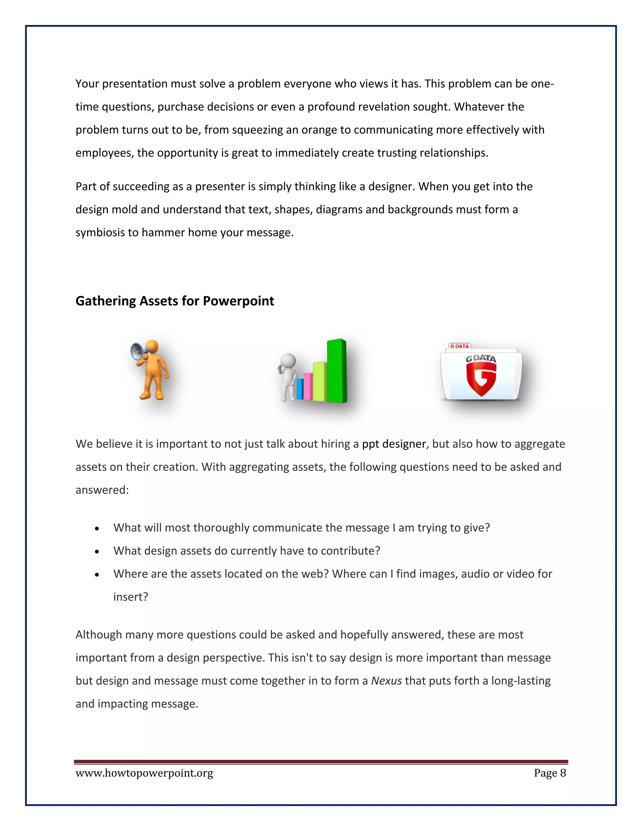 Your presentation must solve a problem everyone who views it has. This problem can be one-
time questions, purchase decisions or even a profound revelation sought. Whatever the
problem turns out to be, from squeezing an orange to communicating more effectively with
employees, the opportunity is great to immediately create trusting relationships.

Part of succeeding as a presenter is simply thinking like a designer. When you get into the
design mold and understand that text, shapes, diagrams and backgrounds must form a
symbiosis to hammer home your message.




Gathering Assets for Powerpoint




We believe it is important to not just talk about hiring a ppt designer, but also how to aggregate
assets on their creation. With aggregating assets, the following questions need to be asked and
answered:


   •   What will most thoroughly communicate the message I am trying to give?
   •   What design assets do currently have to contribute?
   •   Where are the assets located on the web? Where can I find images, audio or video for
       insert?


Although many more questions could be asked and hopefully answered, these are most
important from a design perspective. This isn't to say design is more important than message
but design and message must come together in to form a Nexus that puts forth a long-lasting
and impacting message.




www.howtopowerpoint.org                                                                       Page 8
 