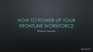 HOW TO POWER UP YOUR
FRONTLINE WORKFORCE
ROSSANNA TRUDGIAN
@rossannat
 