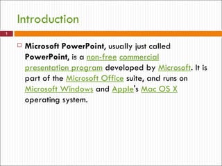 Introduction
1


       Microsoft PowerPoint, usually just called
        PowerPoint, is a non-free commercial
        presentation program developed by Microsoft. It is
        part of the Microsoft Office suite, and runs on
        Microsoft Windows and Apple's Mac OS X
        operating system.
 